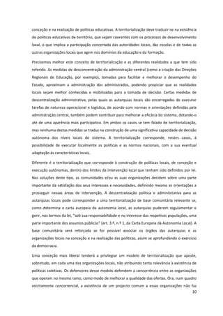 10
conceção e na realização de políticas educativas. A territorialização deve traduzir-se na existência
de políticas educativas de território, que sejam coerentes com os processos de desenvolvimento
local, o que implica a participação concertada das autoridades locais, das escolas e de todas as
outras organizações locais que agem nos domínios da educação e da formação.
Precisemos melhor este conceito de territorialização e as diferentes realidades a que tem sido
referido. As medidas de desconcentração da administração central (como a criação das Direções
Regionais de Educação, por exemplo), tomadas para facilitar e melhorar o desempenho do
Estado, aproximam a administração dos administrados, podendo propiciar que as realidades
locais sejam melhor conhecidas e mobilizadas para a tomada de decisão. Certas medidas de
descentralização administrativa, pelas quais as autarquias locais são encarregadas de executar
tarefas de natureza operacional e logística, de acordo com normas e orientações definidas pela
administração central, também podem contribuir para melhorar a eficácia do sistema, dotando-o
até de uma aparência mais participativa. Em ambos os casos se tem falado de territorialização,
mas nenhuma destas medidas se traduz na construção de uma significativa capacidade de decisão
autónoma dos níveis locais do sistema. A territorialização corresponde, nestes casos, à
possibilidade de executar localmente as políticas e as normas nacionais, com a sua eventual
adaptação às características locais.
Diferente é a territorialização que corresponde à construção de políticas locais, de conceção e
execução autónomas, dentro dos limites da intervenção local que tenham sido definidos por lei.
Nas soluções deste tipo, as comunidades e/ou as suas organizações decidem sobre uma parte
importante da satisfação dos seus interesses e necessidades, definindo mesmo as orientações a
prosseguir nessas áreas de intervenção. A descentralização política e administrativa para as
autarquias locais pode corresponder a uma territorialização de base comunitária relevante se,
como determina a carta europeia da autonomia local, as autarquias puderem regulamentar e
gerir,  nos  termos  da  lei,  “sob  sua  responsabilidade  e  no  interesse  das  respetivas  populações, uma
parte  importante  dos  assuntos  públicos”  (art.  3.º,  n.º  1,  da  Carta  Europeia  da  Autonomia  Local).  A  
base comunitária será reforçada se for possível associar os órgãos das autarquias e as
organizações locais na conceção e na realização das políticas, assim se aprofundando o exercício
da democracia.
Uma conceção mais liberal tenderá a privilegiar um modelo de territorialização que aposte,
sobretudo, em cada uma das organizações locais, não atribuindo tanta relevância à existência de
políticas coletivas. Os defensores desse modelo defendem a concorrência entre as organizações
que operam no mesmo ramo, como modo de melhorar a qualidade das ofertas. Ora, num quadro
estritamente concorrencial, a existência de um projecto comum a essas organizações não faz
 