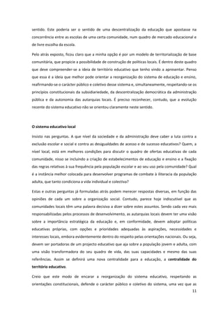 11
sentido. Este poderia ser o sentido de uma descentralização da educação que apostasse na
concorrência entre as escolas de uma certa comunidade, num quadro de mercado educacional e
de livre escolha da escola.
Pelo atrás exposto, ficou claro que a minha opção é por um modelo de territorialização de base
comunitária, que propicie a possibilidade de construção de políticas locais. É dentro deste quadro
que deve compreender-se a ideia de território educativo que tenho vindo a apresentar. Penso
que essa é a ideia que melhor pode orientar a reorganização do sistema de educação e ensino,
reafirmando-se o carácter público e coletivo desse sistema e, simultaneamente, respeitando-se os
princípios constitucionais da subsidiariedade, da descentralização democrática da administração
pública e da autonomia das autarquias locais. É preciso reconhecer, contudo, que a evolução
recente do sistema educativo não se orientou claramente neste sentido.
O sistema educativo local
Insisto nas perguntas. A que nível da sociedade e da administração deve caber a luta contra a
exclusão escolar e social e contra as desigualdades de acesso e de sucesso educativos? Quem, a
nível local, está em melhores condições para discutir o quadro de ofertas educativas de cada
comunidade, nisso se incluindo a criação de estabelecimentos de educação e ensino e a fixação
das regras relativas à sua frequência pela população escolar e ao seu uso pela comunidade? Qual
é a instância melhor colocada para desenvolver programas de combate à iliteracia da população
adulta, que tanto condiciona a vida individual e colectiva?
Estas e outras perguntas já formuladas atrás podem merecer respostas diversas, em função das
opiniões de cada um sobre a organização social. Contudo, parece hoje indiscutível que as
comunidades locais têm uma palavra decisiva a dizer sobre estes assuntos. Sendo cada vez mais
responsabilizadas pelos processos de desenvolvimento, as autarquias locais devem ter uma visão
sobre a importância estratégica da educação e, em conformidade, devem adoptar políticas
educativas próprias, com opções e prioridades adequadas às aspirações, necessidades e
interesses locais, embora evidentemente dentro do respeito pelas orientações nacionais. Ou seja,
devem ser portadoras de um projecto educativo que aja sobre a população jovem e adulta, com
uma visão transformadora do seu quadro de vida, das suas capacidades e mesmo das suas
referências. Assim se definirá uma nova centralidade para a educação, a centralidade do
território educativo.
Creio que este modo de encarar a reorganização do sistema educativo, respeitando as
orientações constitucionais, defende o carácter público e coletivo do sistema, uma vez que as
 