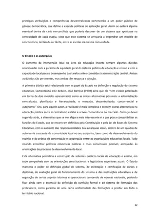 12
principais atribuições e competências descentralizadas pertencerão a um poder público de
génese democrática, que define e executa políticas de aplicação geral. Assim se evitará alguma
eventual deriva de cariz mercantilista que poderia decorrer de um sistema que apostasse na
centralidade de cada escola, visto que este sistema se arriscaria a engendrar um modelo de
concorrência, declarada ou tácita, entre as escolas da mesma comunidade.
O Estado e as autarquias
O aumento da intervenção local na área da educação levanta sempre algumas dúvidas
relacionadas com a garantia da equidade geral do sistema público de educação e ensino e com a
capacidade local para o desempenho das tarefas antes cometidas à administração central. Ambas
as dúvidas são pertinentes, mas ambas têm resposta e solução.
A primeira dúvida está relacionada com o papel do Estado na definição e regulação do sistema
educativo.  Comentando  este  debate,  João  Barroso  (1998)  acha  que  ele  “tem  estado  polarizado  
em torno de dois modelos apresentados como as únicas alternativas possíveis: a administração
centralizada, planificada e hierarquizada; o mercado, descentralizado, concorrencial e
autónomo.”  Ora,  para  aquele  autor,  a  realidade  é  mais  complexa  e  existem  outras  alternativas  na  
educação pública entre o centralismo estatal e a livre concorrência do mercado. Como já deixei
sugerido atrás, a alternativa que se me afigura mais interessante é a que possa compatibilizar as
funções do Estado, que se encontram definidas pela Constituição e pela Lei de Bases do Sistema
Educativo, com o aumento das responsabilidades das autarquias locais, dentro de um quadro de
autonomia crescente da comunidade local no seu conjunto, bem como de desenvolvimento do
espírito e da prática de concertação e cooperação entre as organizações educativas locais. Tudo
visando encontrar políticas educativas públicas o mais consensuais possível, adequadas às
orientações do processo de desenvolvimento local.
Esta alternativa permitiria a construção de sistemas públicos locais de educação e ensino, em
tudo compatíveis com as orientações constitucionais e legislativas superiores atuais. O Estado
manteria o poder de definição global do sistema, de creditação e certificação de cursos e
diplomas, de avaliação geral do funcionamento do sistema e das instituições educativas e de
regulação de certos aspetos técnicos e operacionais carecendo de normas nacionais, podendo
ficar ainda com o essencial da definição do currículo formal e do sistema de formação dos
professores, como garantia de uma certa uniformidade das formações a prestar em todo o
território nacional.
 