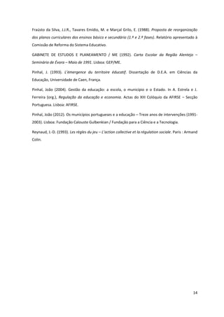 14
Fraústo da Silva, J.J.R., Tavares Emídio, M. e Marçal Grilo, E. (1988). Proposta de reorganização
dos planos curriculares dos ensinos básico e secundário (1.ª e 2.ª fases). Relatório apresentado à
Comissão de Reforma do Sistema Educativo.
GABINETE DE ESTUDOS E PLANEAMENTO / ME (1992). Carta Escolar da Região Alentejo –
Seminário de Évora – Maio de 1991. Lisboa: GEP/ME.
Pinhal, J. (1993). L’émergence   du   territoire   éducatif. Dissertação de D.E.A. em Ciências da
Educação, Universidade de Caen, França.
Pinhal, João (2004). Gestão da educação: a escola, o município e o Estado. In A. Estrela e J.
Ferreira (org.), Regulação da educação e economia. Actas do XIII Colóquio da AFIRSE – Secção
Portuguesa. Lisboa: AFIRSE.
Pinhal, João (2012). Os municípios portugueses e a educação – Treze anos de intervenções (1991-
2003). Lisboa: Fundação Calouste Gulbenkian / Fundação para a Ciência e a Tecnologia.
Reynaud, J.-D. (1993). Les règles du jeu – L’action  collective  et  la  régulation  sociale. Paris : Armand
Colin.
 