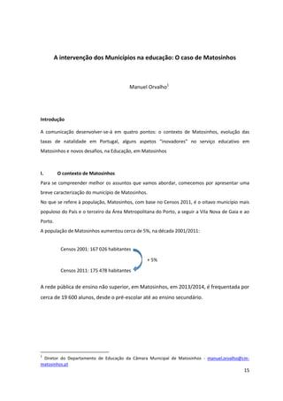 15
A intervenção dos Municípios na educação: O caso de Matosinhos
Manuel Orvalho1
Introdução
A comunicação desenvolver-se-á em quatro pontos: o contexto de Matosinhos, evolução das
taxas   de   natalidade   em   Portugal,   alguns   aspetos   “inovadores”   no   serviço   educativo   em  
Matosinhos e novos desafios, na Educação, em Matosinhos
I. O contexto de Matosinhos
Para se compreender melhor os assuntos que vamos abordar, comecemos por apresentar uma
breve caracterização do município de Matosinhos.
No que se refere à população, Matosinhos, com base no Censos 2011, é o oitavo município mais
populoso do País e o terceiro da Área Metropolitana do Porto, a seguir a Vila Nova de Gaia e ao
Porto.
A população de Matosinhos aumentou cerca de 5%, na década 2001/2011:
A rede pública de ensino não superior, em Matosinhos, em 2013/2014, é frequentada por
cerca de 19 600 alunos, desde o pré-escolar até ao ensino secundário.
1
Diretor do Departamento de Educação da Câmara Municipal de Matosinhos - manuel.orvalho@cm-
matosinhos.pt
Censos 2001: 167 026 habitantes
+ 5%
Censos 2011: 175 478 habitantes
 