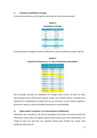 17
II. Evolução da natalidade em Portugal
O número de nados-vivos, em Portugal, tem decrescido de forma muito acentuada:
Quadro 3
Natalidade em Portugal
Os efeitos da baixa natalidade, também em Matosinhos, são bem evidentes no quadro seguinte:
Quadro 4
Evolução das frequências no 1.º ciclo em Matosinhos (rede pública)
Esta diminuição dramática da natalidade, em Portugal, deve merecer da parte de todos,
administração central, administração regional, escolas, uma atenção especial, no sentido de se
identificarem e implementarem medidas eficazes que minimizem os seus impactos negativos e
potenciem o regresso a taxas de natalidade que garantam sustentabilidade.
III. Alguns  aspetos  “inovadores”  no  serviço  educativo  em  Matosinhos
Ressalvando   que   “inovadores”   não   deve   ser   entendido   como   sendo uma prática exclusiva de
Matosinhos, vamos referir, em seguida, algumas (boas) práticas que temos desenvolvido e em
relação às quais tem sido feita uma avaliação positiva pelas direções das escolas, pelos
professores, pelos pais, etc.
 