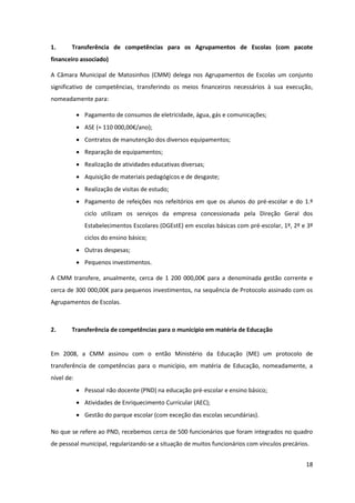 18
1. Transferência de competências para os Agrupamentos de Escolas (com pacote
financeiro associado)
A Câmara Municipal de Matosinhos (CMM) delega nos Agrupamentos de Escolas um conjunto
significativo de competências, transferindo os meios financeiros necessários à sua execução,
nomeadamente para:
Pagamento de consumos de eletricidade, água, gás e comunicações;
ASE  (≈  110  000,00€/ano);
Contratos de manutenção dos diversos equipamentos;
Reparação de equipamentos;
Realização de atividades educativas diversas;
Aquisição de materiais pedagógicos e de desgaste;
Realização de visitas de estudo;
Pagamento de refeições nos refeitórios em que os alunos do pré-escolar e do 1.º
ciclo utilizam os serviços da empresa concessionada pela Direção Geral dos
Estabelecimentos Escolares (DGEstE) em escolas básicas com pré-escolar, 1º, 2º e 3º
ciclos do ensino básico;
Outras despesas;
Pequenos investimentos.
A CMM transfere, anualmente,   cerca   de  1  200   000,00€   para   a   denominada   gestão   corrente  e  
cerca  de  300  000,00€  para  pequenos  investimentos,  na  sequência  de  Protocolo  assinado  com  os  
Agrupamentos de Escolas.
2. Transferência de competências para o município em matéria de Educação
Em 2008, a CMM assinou com o então Ministério da Educação (ME) um protocolo de
transferência de competências para o município, em matéria de Educação, nomeadamente, a
nível de:
Pessoal não docente (PND) na educação pré-escolar e ensino básico;
Atividades de Enriquecimento Curricular (AEC);
Gestão do parque escolar (com exceção das escolas secundárias).
No que se refere ao PND, recebemos cerca de 500 funcionários que foram integrados no quadro
de pessoal municipal, regularizando-se a situação de muitos funcionários com vínculos precários.
 