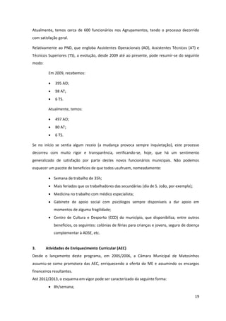 19
Atualmente, temos cerca de 600 funcionários nos Agrupamentos, tendo o processo decorrido
com satisfação geral.
Relativamente ao PND, que engloba Assistentes Operacionais (AO), Assistentes Técnicos (AT) e
Técnicos Superiores (TS), a evolução, desde 2009 até ao presente, pode resumir-se do seguinte
modo:
Em 2009, recebemos:
395 AO;
98 AT;
6 TS.
Atualmente, temos:
497 AO;
80 AT;
6 TS.
Se no início se sentia algum receio (a mudança provoca sempre inquietação), este processo
decorreu com muito rigor e transparência, verificando-se, hoje, que há um sentimento
generalizado de satisfação por parte destes novos funcionários municipais. Não podemos
esquecer um pacote de benefícios de que todos usufruem, nomeadamente:
Semana de trabalho de 35h;
Mais feriados que os trabalhadores das secundárias (dia de S. João, por exemplo);
Medicina no trabalho com médico especialista;
Gabinete de apoio social com psicólogos sempre disponíveis a dar apoio em
momentos de alguma fragilidade;
Centro de Cultura e Desporto (CCD) do município, que disponibiliza, entre outros
benefícios, os seguintes: colónias de férias para crianças e jovens, seguro de doença
complementar à ADSE, etc.
3. Atividades de Enriquecimento Curricular (AEC)
Desde o lançamento deste programa, em 2005/2006, a Câmara Municipal de Matosinhos
assumiu-se como promotora das AEC, enriquecendo a oferta do ME e assumindo os encargos
financeiros resultantes.
Até 2012/2013, o esquema em vigor pode ser caracterizado da seguinte forma:
8h/semana;
 
