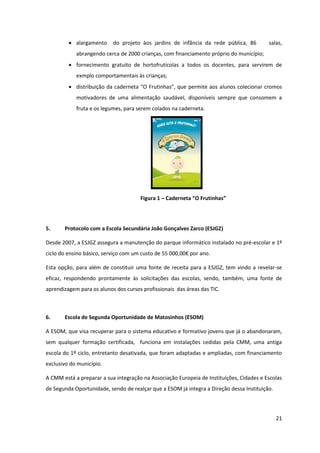 21
alargamento do projeto àos jardins de infãncia da rede pública, 86 salas,
abrangendo cerca de 2000 crianças, com financiamento próprio do município;
fornecimento gratuito de hortofrutícolas a todos os docentes, para servirem de
exmplo comportamentais às crianças;
distribuição  da  caderneta  “O  Frutinhas”,  que  permite  aos  alunos colecionar cromos
motivadores de uma alimentação saudável, disponíveis sempre que consomem a
fruta e os legumes, para serem colados na caderneta.
Figura 1 – Caderneta  “O  Frutinhas”
5. Protocolo com a Escola Secundária João Gonçalves Zarco (ESJGZ)
Desde 2007, a ESJGZ assegura a manutenção do parque informático instalado no pré-escolar e 1º
ciclo  do  ensino  básico,  serviço  com  um  custo  de  55  000,00€  por  ano.
Esta opção, para além de constituir uma fonte de receita para a ESJGZ, tem vindo a revelar-se
eficaz, respondendo prontamente às solicitações das escolas, sendo, também, uma fonte de
aprendizagem para os alunos dos cursos profissionais das áreas das TIC.
6. Escola de Segunda Oportunidade de Matosinhos (ESOM)
A ESOM, que visa recuperar para o sistema educativo e formativo jovens que já o abandonaram,
sem qualquer formação certificada, funciona em instalações cedidas pela CMM, uma antiga
escola do 1º ciclo, entretanto desativada, que foram adaptadas e ampliadas, com financiamento
exclusivo do município.
A CMM está a preparar a sua integração na Associação Europeia de Instituições, Cidades e Escolas
de Segunda Oportunidade, sendo de realçar que a ESOM já integra a Direção dessa Instituição.
 