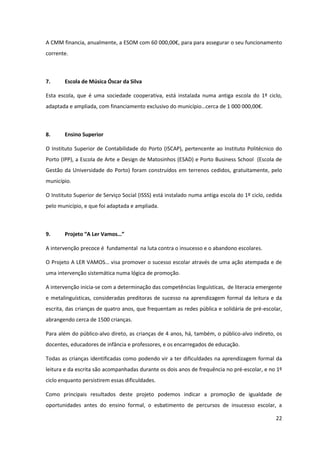 22
A  CMM  financia,  anualmente,  a  ESOM  com  60  000,00€,  para  para  assegurar o seu funcionamento
corrente.
7. Escola de Música Óscar da Silva
Esta escola, que é uma sociedade cooperativa, está instalada numa antiga escola do 1º ciclo,
adaptada  e  ampliada,  com  financiamento  exclusivo  do  município…cerca  de  1  000  000,00€.
8. Ensino Superior
O Instituto Superior de Contabilidade do Porto (ISCAP), pertencente ao Instituto Politécnico do
Porto (IPP), a Escola de Arte e Design de Matosinhos (ESAD) e Porto Business School (Escola de
Gestão da Universidade do Porto) foram construídos em terrenos cedidos, gratuitamente, pelo
município.
O Instituto Superior de Serviço Social (ISSS) está instalado numa antiga escola do 1º ciclo, cedida
pelo município, e que foi adaptada e ampliada.
9. Projeto  “A  Ler  Vamos…”
A intervenção precoce é fundamental na luta contra o insucesso e o abandono escolares.
O  Projeto  A  LER  VAMOS…  visa  promover  o  sucesso  escolar  através  de  uma  ação  atempada  e  de  
uma intervenção sistemática numa lógica de promoção.
A intervenção inicia-se com a determinação das competências linguísticas, de literacia emergente
e metalinguísticas, consideradas preditoras de sucesso na aprendizagem formal da leitura e da
escrita, das crianças de quatro anos, que frequentam as redes pública e solidária de pré-escolar,
abrangendo cerca de 1500 crianças.
Para além do público-alvo direto, as crianças de 4 anos, há, também, o público-alvo indireto, os
docentes, educadores de infância e professores, e os encarregados de educação.
Todas as crianças identificadas como podendo vir a ter dificuldades na aprendizagem formal da
leitura e da escrita são acompanhadas durante os dois anos de frequência no pré-escolar, e no 1º
ciclo enquanto persistirem essas dificuldades.
Como principais resultados deste projeto podemos indicar a promoção de igualdade de
oportunidades antes do ensino formal, o esbatimento de percursos de insucesso escolar, a
 