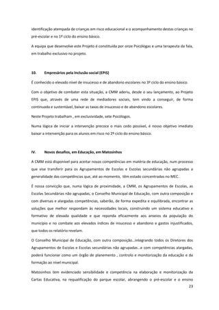 23
identificação atempada de crianças em risco educacional e o acompanhamento destas crianças no
pré-escolar e no 1º ciclo do ensino básico.
A equipa que desenvolve este Projeto é constituída por onze Psicólogas e uma terapeuta da fala,
em trabalho exclusivo no projeto.
10. Empresários pela Inclusão social (EPIS)
É conhecido o elevado nível de insucesso e de abandono escolares no 3º ciclo do ensino básico.
Com o objetivo de combater esta situação, a CMM aderiu, desde o seu lançamento, ao Projeto
EPIS que, através de uma rede de mediadores sociais, tem vindo a conseguir, de forma
continuada e sustentável, baixar as taxas de insucesso e de abandono escolares.
Neste Projeto trabalham , em exclusividade, sete Psicólogos.
Numa lógica de iniciar a intervenção precoce o mais cedo possível, é nosso objetivo imediato
baixar a intervenção para os alunos em risco no 2º ciclo do ensino básico.
IV. Novos desafios, em Educação, em Matosinhos
A CMM está disponível para aceitar novas competências em matéria de educação, num processo
que vise transferir para os Agrupamentos de Escolas e Escolas secundárias não agrupadas a
generalidade das competências que, até ao momento, têm estado concentradas no MEC.
É nossa convicção que, numa lógica de proximidade, a CMM, os Agrupamentos de Escolas, as
Escolas Secundárias não agrupadas, o Conselho Municipal de Educação, com outra composição e
com diversas e alargadas competências, saberão, de forma expedita e equilibrada, encontrar as
soluções que melhor respondam às necessidades locais, construindo um sistema educativo e
formativo de elevada qualidade e que reponda eficazmente aos anseios da população do
município e no combate aos elevados índices de insucesso e abandono e gastos injustificados,
que todos os relatório revelam.
O  Conselho  Municipal  de  Educação,  com  outra  composição…integrando  todos  os  Diretores  dos  
Agrupamentos  de  Escolas  e  Escolas  secundárias  não  agrupadas…e  com  competências  alargadas,  
poderá funcionar como um órgão de planemento , controlo e monitorização da educação e da
formação ao nível municipal.
Matosinhos tem evidenciado sensibilidade e competência na elaboração e monitorização da
Cartas Educativa, na requalificação do parque escolar, abrangendo o pré-escolar e o ensino
 