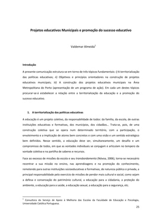 25
Projetos educativos Municipais e promoção do sucesso educativo
Valdemar Almeida1
Introdução
A presente comunicação estrutura-se em torno de três tópicos fundamentais: i) A territorialização
das políticas educativas; ii) Objetivos e princípios orientadores na construção de projetos
educativos municipais; iii) A construção dos projetos educativos municipais na Área
Metropolitana do Porto (apresentação de um programa de ação). Em cada um destes tópicos
procurar-se-á estabelecer a relação entre a territorialização da educação e a promoção do
sucesso educativo.
1. A territorialização das políticas educativas
A educação é um projeto coletivo, da responsabilidade de todos: da família, da escola, de outras
instituições educativas e formativas, dos   municípios,   dos   cidadãos…   Trata-se, pois, de uma
construção coletiva que se opera num determinado território, com a participação, o
envolvimento e a implicação de atores bem concretos e com uma visão e um sentido estratégico
bem definidos. Nesse sentido, a educação deve ser, simultaneamente, um desafio e um
compromisso de todos, em que as vontades individuais se conjugam e articulam no tempero da
vontade coletiva e na partilha de saberes e recursos.
Face ao excesso de missões da escola e seu transbordamento (Nóvoa, 2006), torna-se necessário
recentrar a sua missão no ensino, nas aprendizagens e na promoção do conhecimento,
remetendo para outras instituições socioeducativas e formativas, de natureza pública e privada, a
principal responsabilidade pelo exercício de missões de pendor mais cultural e social, como sejam
a defesa e conservação do património cultural, a educação para a cidadania, a proteção do
ambiente, a educação para a saúde, a educação sexual, a educação para a segurança, etc.
1
Consultora do Serviço de Apoio à Melhoria das Escolas da Faculdade de Educação e Psicologia,
Universidade Católica Portuguesa.
 