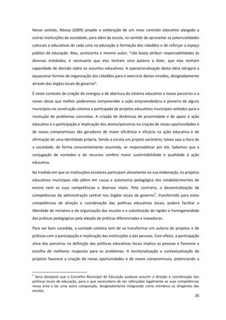 26
Nesse sentido, Nóvoa (2009) propõe a celebração de um novo contrato educativo alargado a
outras instituições da sociedade, para além da escola, no sentido de aproveitar as potencialidades
culturais e educativas de cada uma na educação e formação dos cidadãos e de reforçar o espaço
público da educação. Mas, acrescenta o mesmo autor,  “não  basta  atribuir  responsabilidades  às  
diversas entidades, é necessário que elas tenham uma palavra a dizer, que elas tenham
capacidade de decisão sobre os assuntos educativos. A operacionalização desta ideia obrigará a
equacionar formas de organização dos cidadãos para o exercício destas missões, designadamente
através  dos  órgãos  locais  de  governo”.
É neste contexto de criação de sinergias e de abertura do sistema educativo a novos parceiros e a
novas ideias que melhor poderemos compreender a ação empreendedora e pioneira de alguns
municípios na construção coletiva e participada de projetos educativos municipais voltados para a
resolução de problemas concretos. A criação de dinâmicas de proximidade e de apoio à ação
educativa e a participação e implicação dos atores/parceiros na criação de novas oportunidades e
de novos compromissos são geradores de maior eficiência e eficácia na ação educativa e de
afirmação de uma identidade própria. Sendo a escola um projeto societário, talvez seja a hora de
a sociedade, de forma conscientemente assumida, se responsabilizar por ela. Sabemos que a
conjugação de vontades e de recursos confere maior sustentabilidade e qualidade à ação
educativa.
Na medida em que as instituições escolares participam ativamente na sua elaboração, os projetos
educativos municipais não põem em causa a autonomia pedagógica dos estabelecimentos de
ensino nem as suas competências a diversos níveis. Pelo contrário, a descentralização de
competências da administração central nos órgãos locais de governo2
, transferindo para estes
competências de direção e coordenação das políticas educativas locais, poderá facilitar a
liberdade de iniciativa e de organização das escolas e a substituição da rigidez e homogeneidade
das práticas pedagógicas pela adoção de práticas diferenciadas e inovadoras.
Para ser bem sucedida, a vontade coletiva tem de se transformar em autoria de projetos e de
práticas com a participação e implicação das instituições e das pessoas. Com efeito, a participação
ativa dos parceiros na definição das políticas educativas locais implica as pessoas e favorece a
escolha de melhores respostas para os problemas. A territorialização e contextualização de
projetos favorece a criação de novas oportunidades e de novos compromissos, potenciando a
2
Seria desejável que o Conselho Municipal de Educação pudesse assumir a direção e coordenação das
políticas locais de educação, para o que necessitaria de ver reforçadas legalmente as suas competências
nessa área e ter uma outra composição, designadamente integrando como membros os dirigentes das
escolas.
 