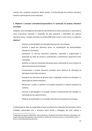 27
melhoria dos resultados educativos. Neste sentido, a territorialização das políticas educativas
favorece a promoção do sucesso educativo.
2. Objetivos e princípios orientadores/organizadores na construção de projetos educativos
municipais
Integrado numa estratégia de afirmação da identidade dos territórios educativos e assumindo-se
como instrumento inspirador e catalisador da ação educativa e mobilizador das políticas
educativas locais, o projeto educativo municipal (PEM) pode assumir, entre outros, os seguintes
objetivos3
:
- Potenciar as possibilidades de realização educativa das comunidades;
- Clarificar o papel dos diferentes atores na rentabilização das potencialidades
educativas e formativas;
- Racionalizar os recursos educativos existentes, superando a fragmentação e
duplicação de redes de serviços e promovendo o envolvimento cooperativo entre
instituições;
- Qualificar as redes de instituições educativas locais, valorizando-as como motores de
desenvolvimento local sustentado;
- Consensualizar o projeto educativo municipal como dinâmica de afirmação da
identidade do território educativo;
- Enquadrar nas estruturas de governo local a regulação territorial da educação e a
organização do sistema educativo;
- Monitorizar e avaliar as políticas e os projetos educativos e delinear propostas de
melhoria;
- Estimular a aprendizagem e a inovação, visando o enriquecimento dos cidadãos e a
valorização do seu capital humano;
- Melhorar as qualificações e os resultados educativos e formativos dos munícipes.
A constituição de redes de cooperação de base municipal entre instituições de educação e outras
entidades relacionadas com a economia social facilita a divulgação das boas práticas e
3
Adaptado do programa Elaboração, Desenvolvimento e Avaliação dos Projetos Educativos Municipais e do
Projeto Educativo Metropolitano, concretizado no âmbito de uma parceria entre a Universidade Católica –
Porto e a Área Metropolitana do Porto.
 