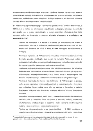 28
proporciona uma gestão integrada de recursos e a criação de sinergias. Por outro lado, ao gerar
práticas de benchmarking entre escolas do município e escolas de outros municípios de contextos
semelhantes, o PEM ajuda a definir uma política municipal de elevação dos resultados e torna-se
um fator decisivo de competitividade e de coesão social.
Na medida em que pretende congregar e potenciar a ação educativa e formativa do município, o
PEM tem de se nortear por princípios de exequibilidade, participação, valorização e orientação
para a ação, onde as pessoas e as instituições se revejam e se sintam valorizadas e úteis. Neste
contexto, podem ser destacados os seguintes princípios orientadores e organizadores na
construção do PEM:4
Princípio da Auscultação – A escuta e o diálogo são instrumentos que ativam e
impulsionam a participação e fomentam o envolvimento pessoal e institucional. Por isso,
devem estar presentes em todas as fases do PEM (concepção, desenvolvimento e
avaliação).
Princípio da Implicação – O PEM representa uma visão e uma dinâmica de envolvimento
de muitas pessoas e instituições que operam no município. Assim, deve traduzir a
participação, implicação e coresponsabilização de pessoas e instituições na concretização
das metas e estratégias previstas num projeto de cariz municipal.
Princípio de Integração/Articulação – O PEM é um documento aglutinador das diferentes
ações realizadas pelos diversos atores educativos e formativos do município. Apostando
na articulação e na complementaridade, o PEM valoriza o que há de convergente e de
distintivo em cada instituição e está continuamente recetivo ao esforço de inovação.
Princípio da Valorização das Pessoas e das Instituições – O PEM faz-se para as pessoas,
acolhe as suas expectativas e necessidades, estimula as suas competências e fomenta as
suas realizações. Nessa medida, para além de valorizar e humanizar o trabalho
desenvolvido pelas diferentes instituições e pessoas, garante o princípio da equidade
entre elas.
Princípio da Utilidade/Orientação para a Ação – O PEM é um documento com informação
relevante para os diferentes atores educativos e decisores políticos, constituindo
simultaneamente uma bússola para os objectivos e metas a atingir e uma âncora para a
mudança e para os caminhos e processos a reequacionar.
Princípio do Comprometimento e da Sustentabilidade – O PEM impulsiona o
estabelecimento de compromissos e de parcerias entre os diferentes atores e instituições
4
Adaptado do Referencial do Projeto Educativo Municipal de Abrantes, elaborado no âmbito de uma
parceria entre a Universidade Católica – Porto e a Câmara Municipal de Abrantes.
 