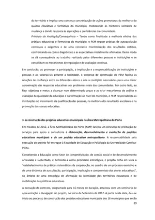 29
do território e implica uma contínua concretização de ações promotoras da melhoria do
quadro educativo e formativo do município, mobilizando as melhores vontades de
mudança e dando resposta às aspirações e preferências da comunidade.
Princípio da Avaliação/Consequência – Tendo como finalidade a melhoria efetiva das
práticas educativas e formativas do município, o PEM requer práticas de autoavaliação
contínuas e exigentes e de uma constante monitorização dos resultados obtidos,
confrontando-os com o diagnóstico e as expectativas inicialmente afirmadas. Deste modo
se dá consequência ao trabalho realizado pelas diferentes pessoas e instituições e se
consolidam os mecanismos de regulação e de avaliação contínua.
Em conclusão, ao promover a participação, a implicação e a responsabilização de instituições e
pessoas e ao valorizá-las perante a sociedade, o processo de construção do PEM facilita as
relações de confiança entre os diferentes atores e cria a condições necessárias para uma maior
aproximação das respostas educativas aos problemas reais das comunidades. Por outro lado, ao
fixar objetivos e metas a alcançar num determinado prazo e ao criar mecanismos de análise e
avaliação da qualidade da educação e da formação ao nível do município, o PEM responsabiliza as
instituições no incremento da qualificação das pessoas, na melhoria dos resultados escolares e na
promoção do sucesso educativo.
3. A construção dos projetos educativos municipais na Área Metropolitana do Porto
Em meados de 2012, a Área Metropolitana do Porto (AMP) lançou um concurso de prestação de
serviços para apoio e consultoria à elaboração, desenvolvimento e avaliação de projetos
educativos municipais e de um projeto educativo metropolitano. A responsabilidade pela
execução do projeto foi entregue à Faculdade de Educação e Psicologia da Universidade Católica-
Porto.
Concebendo a Educação como fator de competitividade, de coesão social e de desenvolvimento
articulado e sustentado, e definindo-a como prioridade estratégica, o projeto tinha em vista o
“estabelecimento  de  práticas  sistemáticas  de  cooperação,  no  quadro  de  um  processo  evolutivo  e  
de uma dinâmica de auscultação,  participação,  implicação  e  compromisso  dos  atores  educativos”,  
no âmbito de uma estratégia de afirmação da identidade dos territórios educativos e de
mobilização das políticas educativas.
A execução do contrato, programado para 16 meses de duração, arrancou com um seminário de
apresentação e divulgação do projeto, no início de Setembro de 2012. A partir desta data, deu-se
início ao processo de construção dos projetos educativos municipais dos 16 municípios que então
 