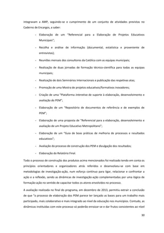 30
integravam a AMP, seguindo-se o cumprimento de um conjunto de atividades previstas no
Caderno de Encargos, a saber:
- Elaboração   de   um   “Referencial   para   a   Elaboração   de   Projetos   Educativos  
Municipais”;  
- Recolha e análise de informação (documental, estatística e proveniente de
entrevistas);
- Reuniões mensais dos consultores da Católica com as equipas municipais;
- Realização de duas jornadas de formação técnico-científica para todas as equipas
municipais;
- Realização de dois Seminários Internacionais e publicação das respetivas atas;
- Promoção de uma Mostra de projetos educativos/formativos inovadores;
- Criação  de  uma  “Plataforma  interativa de suporte à elaboração, desenvolvimento e
avaliação  do  PEM”;
- Elaboração   de   um   “Repositório   de   documentos   de   referência   e   de   exemplos   de  
PEM”;
- Elaboração de uma  proposta  de  “Referencial  para  a  elaboração,  desenvolvimento  e  
avaliação  de  um  Projeto  Educativo  Metropolitano”;
- Elaboração   de   um   “Guia   de   boas   práticas   de   melhoria   de   processos   e   resultados  
educativos”;
- Avaliação do processo de construção dos PEM e divulgação dos resultados;
- Elaboração do Relatório Final.
Todo o processo de construção dos produtos acima mencionados foi realizado tendo em conta os
princípios orientadores e organizadores atrás referidos e desenvolveu-se com base em
metodologias de investigação-ação, num esforço contínuo para ligar, relacionar e confrontar a
ação e a reflexão, sendo as dinâmicas de investigação-ação complementadas por uma lógica de
formação-ação no sentido de capacitar todos os atores envolvidos no processo.
A avaliação realizada no final do programa, em dezembro de 2013, permitiu extrair a conclusão
de que “o processo de elaboração dos PEM parece ter lançado as bases para um trabalho mais
participado, mais colaborativo e mais integrado ao nível da educação nos municípios. Contudo, as
dinâmicas instituídas com este processo só poderão enraizar-se e dar frutos consistentes ao nível
 