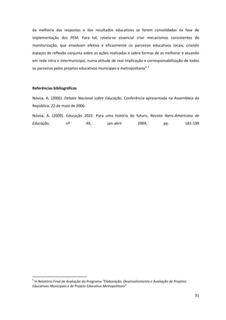 31
da melhoria das respostas e dos resultados educativos se forem consolidadas na fase de
implementação dos PEM. Para tal, revela-se essencial criar mecanismos consistentes de
monitorização, que envolvam efetiva e eficazmente os parceiros educativos locais, criando
espaços de reflexão conjunta sobre as ações realizadas e sobre formas de as melhorar e atuando
em rede intra e intermunicipal, numa atitude de real implicação e corresponsabilização de todos
os  parceiros  pelos  projetos  educativos  municipais  e  metropolitano”.5
Referências bibliográficas
Nóvoa, A. (2006). Debate Nacional sobre Educação, Conferência apresentada na Assembleia da
República, 22 de maio de 2006.
Nóvoa, A. (2009). Educação 2021: Para uma história do futuro, Revista Ibero-Americana de
Educação, nº 49, jan-abril 2009, pp. 181-199
5
In Relatório Final de Avaliação do Programa “Elaboração,  Desenvolvimento  e  Avaliação  de  Projetos  
Educativos  Municipais  e  de  Projeto  Educativo  Metropolitano”
 