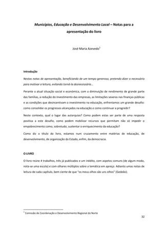 32
Municípios, Educação e Desenvolvimento Local – Notas para a
apresentação do livro
José Maria Azevedo1
Introdução
Nestas notas de apresentação, beneficiando de um tempo generoso, pretendo dizer o necessário
para motivar a leitura, evitando torná-la desnecessária…
Perante a atual situação social e económica, com a diminuição de rendimento de grande parte
das famílias, a redução do investimento das empresas, as limitações severas nas finanças públicas
e as condições que desincentivam o investimento na educação, enfrentamos um grande desafio:
como consolidar os progressos alcançados na educação e como continuar a progredir?
Neste contexto, qual o lugar das autarquias? Como podem estas ser parte de uma resposta
positiva a este desafio, como podem mobilizar recursos que permitam não só impedir o
empobrecimento como, sobretudo, sustentar o enriquecimento da educação?
Como diz o título do livro, estamos num cruzamento entre matérias de educação, de
desenvolvimento, de organização do Estado, enfim, da democracia.
O LIVRO
O livro reúne 4 trabalhos, três já publicados e um inédito, com aspetos comuns (de algum modo,
nota-se uma escola) e com olhares múltiplos sobre a temática em apreço. Adianto umas notas de
leitura  de  cada  capítulo,  bem  ciente  de  que  “os  meus  olhos  são  uns  olhos”  (Gedeão).  
1
Comissão de Coordenação e Desenvolvimento Regional do Norte
 