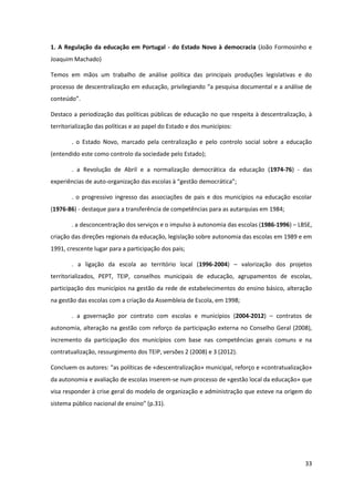 33
1. A Regulação da educação em Portugal - do Estado Novo à democracia (João Formosinho e
Joaquim Machado)
Temos em mãos um trabalho de análise política das principais produções legislativas e do
processo  de  descentralização  em  educação,  privilegiando  “a  pesquisa  documental  e  a  análise  de  
conteúdo”.
Destaco a periodização das políticas públicas de educação no que respeita à descentralização, à
territorialização das políticas e ao papel do Estado e dos municípios:
. o Estado Novo, marcado pela centralização e pelo controlo social sobre a educação
(entendido este como controlo da sociedade pelo Estado);
. a Revolução de Abril e a normalização democrática da educação (1974-76) - das
experiências de auto-organização  das  escolas  à  “gestão  democrática”;
. o progressivo ingresso das associações de pais e dos municípios na educação escolar
(1976-86) - destaque para a transferência de competências para as autarquias em 1984;
. a desconcentração dos serviços e o impulso à autonomia das escolas (1986-1996) – LBSE,
criação das direções regionais da educação, legislação sobre autonomia das escolas em 1989 e em
1991, crescente lugar para a participação dos pais;
. a ligação da escola ao território local (1996-2004) – valorização dos projetos
territorializados, PEPT, TEIP, conselhos municipais de educação, agrupamentos de escolas,
participação dos municípios na gestão da rede de estabelecimentos do ensino básico, alteração
na gestão das escolas com a criação da Assembleia de Escola, em 1998;
. a governação por contrato com escolas e municípios (2004-2012) – contratos de
autonomia, alteração na gestão com reforço da participação externa no Conselho Geral (2008),
incremento da participação dos municípios com base nas competências gerais comuns e na
contratualização, ressurgimento dos TEIP, versões 2 (2008) e 3 (2012).
Concluem  os  autores:  “as  políticas  de «descentralização» municipal, reforço e «contratualização»
da autonomia e avaliação de escolas inserem-se num processo de «gestão local da educação» que
visa responder à crise geral do modelo de organização e administração que esteve na origem do
sistema público  nacional  de  ensino”  (p.31).  
 