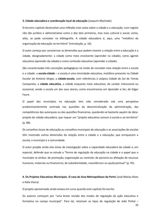 35
3. Cidade educadora e coordenação local da educação (Joaquim Machado)
O terceiro capítulo desenvolve uma reflexão mais vasta sobre a cidade e a educação, num registo
não tão jurídico e administrativo como o dos dois primeiros, mas mais cultural e social, como,
aliás,   se   pode   constatar   na   bibliografia.   A   cidade   educadora   é,   aqui,   uma   “metáfora   da  
organização  da  educação  no  território”  (introdução,  p.  10).  
O autor começa por caracterizar as dimensões que podem revestir a relação entre a educação e a
cidade, designadamente: a cidade como meio envolvente (aprender na cidade), como agente
educativo (aprender da cidade) e como conteúdo educativo (aprender a cidade).
São caracterizadas três conceções pedagógicas no modo de conceber esta relação entre a escola
e a cidade: a escola-cidade – a escola é uma minicidade educativa, metáfora presente na Cidade
Escolar de António Sérgio; a cidade-escola, com referências à utópica Cidade do Sol de Tomás
Campanela; a cidade educativa, a cidade enquanto meio educativo, de caráter intencional ou
ocasional, sendo a escola um dos seus atores, como encontramos em Aprender a Ser, de Edgar
Faure.
O papel dos municípios na educação tem sido considerado sob uma perspetiva
predominantemente centrada nas questões da descentralização da administração, das
competências das autarquias ou das questões financeiras, quedando-se bastante aquém da ideia-
projeto  de  cidade  educadora,  que  requer  um  “projeto  educativo  comum  à  escola  e  ao  território”  
(p. 88).
Os conselhos locais de educação ou conselhos municipais de educação e as associações de escolas
têm mostrado outras dimensões da relação entre a cidade e a educação, que enriquecem a
escola, o município e a comunidade.
O autor propõe ainda oito áreas de investigação sobre a capacidade educadora da cidade e, em
especial,  defende  que  se  estude  a  “forma  de  regulação  da  educação  na  cidade  e  o  papel  que  o  
município se atribui: de promoção, organização ou controlo; de parceria ou afetação de recursos
humanos, materiais ou financeiros; de subsidiariedade,  «assistência»  ou  ajuda  pontual”  (p.  95).
4. Os Projetos Educativos Municipais. O caso da área Metropolitana do Porto (José Matias Alves
e Ilídia Vieira)
O projeto apresentado ainda estava em curso quando este capítulo foi escrito.
Os autores   começam   por   “uma   breve   revisão   dos   modos   de   regulação   da   ação   educativa   e  
formativa   no   campo   municipal”.   Para   tal,   retomam   os   tipos   de   regulação   de   João   Pinhal   –
 
