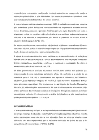 36
regulação local centralmente condicionada, regulação educativa nas margens das escolas e
regulação informal difusa, a que acrescentam uma regulação polimórfica e paradoxal, como
expressão da complexidade da leitura dos tempos presentes.
A emergência dos projetos educativos municipais (PEM) é analisada num quadro de mudança,
pois pretende-se  “passar da lógica de «operacionalidade» de programas de atividades mais ou
menos desconexas, acessórias e por vezes folclóricas para uma lógica de projeto onde todas as
atividades a realizar no município estão subordinadas a uma partilhada visão educativa para o
concelho, e se articulam e comprometem para elevar os patamares do sucesso escolar e
educativo  de  toda  a  população”  (p.  106).
Os autores consideram que, num contexto não isento de problemas e marcado por diferentes
vontades e recursos, os PEM se inserem num paradigma que conjuga a democracia representativa
local, a democracia participativa e a democracia deliberativa.
À equipa de consultores competiu o apoio à elaboração, ao desenvolvimento e à avaliação do
PEM em cada um dos 16 municípios e à criação de um referencial para um projeto educativo de
âmbito metropolitano, auscultando, envolvendo e suscitando a participação dos atores e
evidenciando o valor acrescentado de cada PEM.
Os dados preliminares de avaliação do processo indicam, como aspetos mais positivos: (i) a
implementação de uma metodologia participativa eficaz, (ii) a definição e a adoção de um
referencial para o PEM, (iii) o conhecimento mais rigoroso e sistemático dos indicadores
educativos, (iv) a mobilização integrada dos recursos, e (v) os dispositivos de coleta de dados; e
como dimensões a aperfeiçoar: (i) o envolvimento e a participação do Conselho Municipal de
Educação, (ii) a identificação e a sistematização das boas práticas educativas e formativas, (iii) a
análise participada dos resultados educativos e consequente definição de processos, as metas e
os projetos de melhoria, (iv) o investimento na análise de indicadores, e (v) o investimento na
promoção das aprendizagens no 1º ciclo do EB.
OUTROS COMENTÁRIOS
1. Num processo de longa duração, as autarquias intervêm cada vez mais na prestação quotidiana
de serviços no campo da educação e na definição/concretização das políticas educativas. Importa,
assim, compreender como este ator se tem afirmado e fazer um ponto de situação, o que
constituirá uma base imprescindível para a necessária clarificação do quadro de ação e das
competências (cfr. recomendação nº 6/2012 do CNE).
 