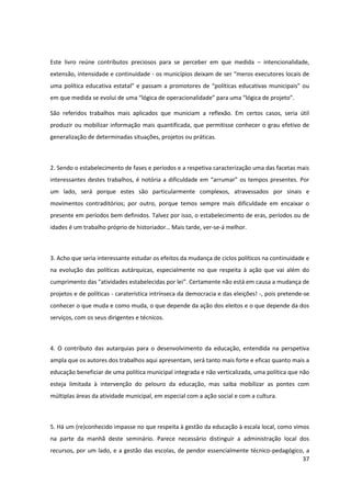 37
Este livro reúne contributos preciosos para se perceber em que medida – intencionalidade,
extensão, intensidade e continuidade - os  municípios  deixam  de  ser  “meros  executores  locais  de  
uma  política  educativa  estatal”  e  passam  a  promotores  de  “políticas  educativas  municipais”  ou  
em  que  medida  se  evolui  de  uma  “lógica  de  operacionalidade”  para  uma  “lógica  de  projeto”.  
São referidos trabalhos mais aplicados que municiam a reflexão. Em certos casos, seria útil
produzir ou mobilizar informação mais quantificada, que permitisse conhecer o grau efetivo de
generalização de determinadas situações, projetos ou práticas.
2. Sendo o estabelecimento de fases e períodos e a respetiva caracterização uma das facetas mais
interessantes  destes  trabalhos,  é  notória  a  dificuldade  em  “arrumar”  os  tempos  presentes.  Por  
um lado, será porque estes são particularmente complexos, atravessados por sinais e
movimentos contraditórios; por outro, porque temos sempre mais dificuldade em encaixar o
presente em períodos bem definidos. Talvez por isso, o estabelecimento de eras, períodos ou de
idades  é  um  trabalho  próprio  de  historiador…  Mais  tarde,  ver-se-á melhor.
3. Acho que seria interessante estudar os efeitos da mudança de ciclos políticos na continuidade e
na evolução das políticas autárquicas, especialmente no que respeita à ação que vai além do
cumprimento  das  “atividades  estabelecidas  por  lei”.  Certamente  não  está  em  causa  a  mudança  de  
projetos e de políticas - caraterística intrínseca da democracia e das eleições! -, pois pretende-se
conhecer o que muda e como muda, o que depende da ação dos eleitos e o que depende da dos
serviços, com os seus dirigentes e técnicos.
4. O contributo das autarquias para o desenvolvimento da educação, entendida na perspetiva
ampla que os autores dos trabalhos aqui apresentam, será tanto mais forte e eficaz quanto mais a
educação beneficiar de uma política municipal integrada e não verticalizada, uma política que não
esteja limitada à intervenção do pelouro da educação, mas saiba mobilizar as pontes com
múltiplas áreas da atividade municipal, em especial com a ação social e com a cultura.
5. Há um (re)conhecido impasse no que respeita à gestão da educação à escala local, como vimos
na parte da manhã deste seminário. Parece necessário distinguir a administração local dos
recursos, por um lado, e a gestão das escolas, de pendor essencialmente técnico-pedagógico, a
 