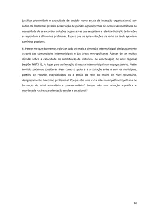 38
justificar proximidade e capacidade de decisão numa escala de interação organizacional, por
outro. Os problemas gerados pela criação de grandes agrupamentos de escolas são ilustrativos da
necessidade de se encontrar soluções organizativas que respeitem a referida distinção de funções
e respondam a diferentes problemas. Espero que as apresentações da parte da tarde apontem
caminhos possíveis.
6. Parece-me que deveremos valorizar cada vez mais a dimensão intermunicipal, designadamente
através das comunidades intermunicipais e das áreas metropolitanas. Apesar de ter muitas
dúvidas sobre a capacidade de substituição de instâncias de coordenação de nível regional
(regiões NUTS II), há lugar para a afirmação da escala intermunicipal num espaço próprio. Neste
sentido, podemos considerar áreas como o apoio e a articulação entre e com os municípios,
partilha de recursos especializados ou a gestão da rede do ensino de nível secundário,
designadamente do ensino profissional. Porque não uma carta intermunicipal/metropolitana de
formação de nível secundário e pós-secundário? Porque não uma atuação específica e
coordenada na área da orientação escolar e vocacional?
 