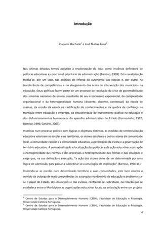 4
Introdução
Joaquim Machado1
e José Matias Alves2
Nas últimas décadas temos assistido à revalorização do local como instância definidora de
políticas educativas e como nível prioritário de administração (Barroso, 1999). Esta revalorização
traduz-se, por um lado, nas políticas de reforço da autonomia das escolas e, por outro, na
transferência de competências e no alargamento das áreas de intervenção dos municípios na
educação. Estas políticas fazem parte de um processo de resolução da crise de governabilidade
dos sistemas nacionais de ensino, resultante do seu crescimento exponencial, da complexidade
organizacional e da heterogeneidade humana (discente, docente, contextual) da escola de
massas, da erosão da escola na certificação de conhecimentos e da quebra de confiança na
transição entre educação e emprego, da desaceleração do investimento público na educação e
dos disfuncionamentos burocráticos do aparelho administrativo do Estado (Formosinho, 1992;
Barroso, 1996; Canário, 2005).
Inseridas num processo político com lógicas e objetivos distintos, as medidas de territorialização
educativa valorizam as escolas e os territórios, os atores escolares e outros atores da comunidade
local, a comunidade escolar e a comunidade educativa, a governação da escola e a governação do
território educativo. A contextualização e localização das políticas e da ação educativas contrapõe
à homogeneidade das normas e dos processos a heterogeneidade das formas e das situações e
exige  que,  na  sua  definição  e  execução,  “a  ação  dos  atores  deixe  de  ser  determinada  por  uma  
lógica de submissão, para passar a subordinar-se  a  uma  lógica  de  implicação”  (Barroso, 1996:11).
Inserindo-se as escolas num determinado território e suas comunidades, este livro aborda o
sentido da outorga de mais competências às autarquias no domínio da educação e problematiza-
se o papel do Estado, dos municípios e das escolas, centrando-se, sobretudo, na relação que se
estabelece entre o Município e as organizações educativas locais, na articulação entre um projeto
1
Centro de Estudos para o Desenvolvimento Humano (CEDH), Faculdade de Educação e Psicologia,
Universidade Católica Portuguesa.
2
Centro de Estudos para o Desenvolvimento Humano (CEDH), Faculdade de Educação e Psicologia,
Universidade Católica Portuguesa.
 