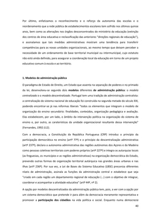 40
Por último, enfatizamos o reconhecimento e o reforço da autonomia das escolas e o
reordenamento que a rede pública de estabelecimentos escolares tem sofrido nos últimos quinze
anos, bem como as alterações nos órgãos desconcentrados do ministério da educação (extinção
dos centros de área educativa e reclassificação das anteriores "direções regionais de educação"),
e assinalamos que tais medidas administrativas mostram uma tendência para transferir
competências para as novas unidades organizacionais, ao mesmo tempo que deixam perceber a
necessidade de um ordenamento de base territorial municipal ou intermunicipal, cujo estatuto
não está ainda definido, para assegurar a coordenação local da educação em torno de um projeto
educativo comum à escola e ao território.
1. Modelos de administração pública
O paradigma de Estado de Direito, um Estado que assenta na separação de poderes e no primado
da lei, desenvolveu-se segundo dois modelos diferentes de administração pública: o modelo
centralizado e o modelo descentralizado. Portugal tem uma tradição de administração centralista:
a centralização do sistema nacional de educação foi construída na segunda metade do século XIX,
podendo encontrar-se  já  nas  reformas  liberais  “todos  os  elementos  que  integram  o  modelo  de  
organização do ensino secundário: finalidades, conteúdos, organização pedagógica e avaliação.
Elas estabelecem, por um lado, o âmbito da intervenção política na organização do sistema de
ensino   e,   por   outro,   as   caraterísticas   da   unidade   organizacional   resultante   dessa   intervenção”  
(Fernandes, 1992:112).
Com a democracia, a Constituição da República Portuguesa (CRP) introduz o princípio da
participação democrática no ensino (artº 77º) e o princípio da descentralização administrativa
(artº 237º), declara a autonomia administrativa das regiões autónomas dos Açores e da Madeira
como pessoas coletivas territoriais com poderes próprios (artº 227º) e integra as autarquias locais
(as freguesias, os municípios e as regiões administrativas) na organização democrática do Estado,
prevendo outras formas de organização territorial autárquica nas grandes áreas urbanas e nas
ilhas (artº 236º). Por sua vez, a Lei de Bases do Sistema Educativo (LBSE) preconiza diferentes
níveis de administração, assinala as funções da administração central e estabelece que seja
"criado em cada região um departamento regional de educação (...) com o objetivo de integrar,
coordenar e acompanhar a atividade educativa" (artº 44º, nº 2).
A opção por modelos descentralizados da administração pública tem, pois, a ver com a opção por
um sistema democrático que pretende ir para além da democracia meramente representativa e
promover a participação dos cidadãos na vida política e social. Enquanto numa democracia
 