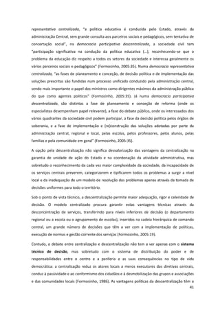 41
representativa centralizada,   “a   política   educativa   é   conduzida   pelo   Estado,   através   da  
administração Central, sem grande consulta aos parceiros sociais e pedagógicos, sem tentativa de
concertação social”,   na   democracia participativa descentralizada, a sociedade civil tem
“participação   significativa   na   condução   da   política   educativa   (…),   reconhecendo-se que o
problema da educação diz respeito a todos os setores da sociedade e interessa geralmente os
vários  parceiros  sociais  e  pedagógicos”  (Formosinho,  2005:35).  Numa  democracia representativa
centralizada, “as  fases  de  planeamento  e  conceção,  de  decisão  política  e  de  implementação  das  
soluções prescritas são fundidas num processo unificado conduzido pela administração central,
sendo mais importante o papel dos ministros como dirigentes máximos da administração pública
do   que   como   agentes   políticos”   (Formosinho,   2005:35).   Já   numa   democracia participativa
descentralizada, são distintas a fase de planeamento e conceção de reforma (onde os
especialistas desempenham papel relevante), a fase do debate público, onde os interessados dos
vários quadrantes da sociedade civil podem participar, a fase da decisão política pelos órgãos de
soberania, e a fase de implementação e (re)construção das soluções adotadas por parte da
administração central, regional e local, pelas escolas, pelos professores, pelos alunos, pelas
famílias  e  pela  comunidade  em  geral”  (Formosinho,  2005:35).  
A opção pela descentralização não significa desvalorização das vantagens da centralização na
garantia de unidade de ação do Estado e na coordenação da atividade administrativa, mas
sobretudo o reconhecimento da cada vez maior complexidade da sociedade, da incapacidade de
os serviços centrais preverem, categorizarem e tipificarem todos os problemas a surgir a nível
local e da inadequação de um modelo de resolução dos problemas apenas através da tomada de
decisões uniformes para todo o território.
Sob o ponto de vista técnico, a descentralização permite maior adequação, rigor e celeridade de
decisão. O modelo centralizado procura garantir estas vantagens técnicas através da
desconcentração de serviços, transferindo para níveis inferiores de decisão (o departamento
regional ou a escola ou o agrupamento de escolas), inseridos na cadeia hierárquica de comando
central, um grande número de decisões que têm a ver com a implementação de políticas,
execução de normas e gestão corrente dos serviços (Formosinho, 2005:19).
Contudo, o debate entre centralização e descentralização não tem a ver apenas com o sistema
técnico de decisão, mas sobretudo com o sistema de distribuição do poder e de
responsabilidades entre o centro e a periferia e as suas consequências no tipo de vida
democrática: a centralização reduz os atores locais a meros executores das diretivas centrais,
conduz à passividade e ao conformismo dos cidadãos e à desmobilização das grupos e associações
e das comunidades locais (Formosinho, 1986). As vantagens políticas da descentralização têm a
 