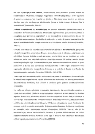 42
ver com a participação dos cidadãos, interessando-os pelos problemas públicos através da
possibilidade de influência e participação na gestão da administração pública, e com o equilíbrio
de poderes, porquanto, "ao respeitar os direitos e liberdades locais, constrói um sistema
pluralista que evita os abusos da administração Central e limita o poder do Estado face à
sociedade civil" (Formosinho, 2005:21).
A crítica ao centralismo e à burocratização dos sistemas fortemente centralizados indicia a
necessidade  de  “sistemas mais flexíveis, diferenciados e participativos, quer por razões políticas e
pedagógicas   quer   por   razões   pragmáticas”   e,   por   consequência,   o   reconhecimento   de   que   há  
formas diversas de organizar a distribuição do poder entre as partes do sistema organizacional, de
repartir as responsabilidades e de garantir a execução das diversas missões do Estado (Fernandes,
2005:53).
Contudo, essa crítica não redunda necessariamente em defesa da descentralização, porquanto
esta define-se por três caraterísticas: 1) supõe o reconhecimento de interesses próprios de uma
coletividade humana definida ou pela pertença a um território ou por constituir um certo
aglomerado social com identidade própria e interesses comuns; 2) implica a gestão desses
interesses por órgãos cujos titulares são eleitos pelos membros da coletividade perante os quais
respondem; e 3) não está subordinada hierarquicamente a outro órgão constituindo uma
organização administrativa independente, limitando-se o controlo do Estado à verificação da
legalidade dos atos praticados (Fernandes, 1992:220 e 2005:57-58).
Em Portugal, está reservada às regiões autónomas dos Açores e da Madeira uma descentralização
de âmbito mais alargado do que a que é reconhecida aos municípios, não apenas pelo território
(descentralização territorial), mas também e sobretudo pelos poderes constitucionalmente
consagrados.
Por razões de eficácia, celeridade e adequação das respostas da administração educativa, o
Estado tem procedido à criação de graus intermédios e inferiores, a nível regional (as direções
regionais de educação, entretanto reclassificadas em subdireções de uma direção central) e a
nível local (as escolas concebidas como serviços locais do Estado (Formosinho, 1989) ou extensão
periférica da administração central (Caupers, 1994)), mas integrados na cadeia hierárquica de
comando central, ou sujeitos ao seu poder de direção, podendo as suas decisões ser modificadas
ou revogadas pelos responsáveis centrais (Formosinho, 2005:27). Trata-se, não já de
descentralização, mas de desconcentração, incidindo os poderes desconcentrados em tarefas
predominantemente técnicas, mantendo-se no topo as decisões mais substanciais de natureza
política, legislativa ou regulamentar (Fernandes, 2005:56).
 