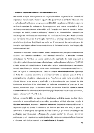 43
2. Dimensão societária e dimensão comunitária da educação
Max Weber distingue entre ação societária e ação comunitária: a ação societária funda-se em
expectativas alcançáveis em virtude de regulamentos que ordenam as atividades individuais para
a realização das finalidades de um agrupamento (1965:350) e a ação comunitária tem origem no
sentimento subjetivo dos participantes de pertencerem a uma mesma comunidade e é esse
sentimento que orienta as suas ações (1965: 347). Tomando como ponto de partida da análise
sociológica das normas jurídicas o princípio  do  “império  da  lei”  como  elemento  caraterístico  da  
estruturação das relações sociais desenvolvidas nas sociedades modernas, Max Weber considera
que a crescente intervenção de ordenações normativas na orientação das condutas individuais
constitui uma tendência da civilização europeia, que é consequência do avanço constante de
interação social do tipo ação societária em detrimento de formas de interação social do tipo ação
comunitária (1965:393).
Inspirando-se no quadro concetual de Max Weber, João Formosinho (2005) assinala na atividade
educativa uma dimensão societária e uma dimensão comunitária. A dimensão societária
concretiza-se   na   “atividade   de   ensino   racionalmente   organizada   de   modo   sequencial   e  
sistemático traduzindo o projeto da geração adulta para  a  educação  da  geração  jovem”  (2005:38)  
e, neste sentido, os estabelecimentos de educação e ensino, independentemente da entidade
titular  (Estado,  instituições  privadas,  cooperativas,  solidárias)  são  “escolas  de  interesse  público”  e,  
como tal, sujeitas ao controlo público e à tutela do Estado.A dimensão comunitária expressa-se
no facto de a educação sistemática e sequencial ser feita por contacto pessoal direto e
prolongado   entre   educadores   e   educandos,   o   que   “transforma   a   escola   numa   comunidade   de  
vivência intensa, o que centra a socialização e o desenvolvimento num contexto de vida
comunitária,  a  qual  tem  de  ser  educativa  na  sua  essência  e  na  sua  vivência”  (2005:40).  A  este  
respeito,  constatamos  que  a  CRP  determina  mesmo  que  incumbe  ao  Estado  “inserir as escolas
nas comunidades que servem e estabelecer a interligação do ensino e das atividades económicas,
sociais  e  culturais”  (artº  74º,  nº  2,  al.  f)).
Salienta Formosinho (2005) que a prevalência da dimensão societária realça o papel do Estado,
comete-lhe a responsabilidade pela orientação e execução da atividade educativa e conduz à
lógica da centralização, enquanto a dimensão comunitária não nega a dimensão societária e o
importante papel do Estado na orientação da atividade educativa, mas realça o papel da
comunidade  na  orientação  e  realização  da  atividade  educativa,  o  que  implica  “um  certo  grau  de  
participação dos interessados e afetados pela educação escolar“   (as   crianças   e   jovens,   os  
professores, os pais e outros encarregados de educação, mas também as associações profissionais
e culturais e, mais ainda, a autarquia local) na administração da escola.
 