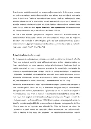 44
Se a dimensão societária, suportada por uma conceção representativa da democracia, conduz a
um modelo centralizado, a dimensão comunitária, suportada por uma conceção de participação
direta  da  democracia,  “traduz-se num novo contrato entre o Estado e a sociedade civil para a
administração  das  escolas”  e,  nesse  sentido,  limita  o  poder  societário  do  Estado  na  orientação  da  
atividade da escola de interesse público. Por outras palavras, o equilíbrio que, numa sociedade
democrática, é necessário entre o poder do Estado e o da Sociedade Civil concretiza-se através
dos  “limites  comunitários  à  ação  centralizadora  do  Estado”  (2005:50).
Na LBSE, é bem explícita a perspetiva de "integração comunitária" do funcionamento dos
estabelecimentos de educação e ensino, com consequências na "fixação local dos respetivos
docentes" e na orientação da administração e gestão de "cada estabelecimento ou grupo de
estabelecimentos (...) por princípios de democraticidade e de participação de todos os implicados
no processo educativo" (art.º 45º, nº 1 e nº 2).
3. A participação das famílias na escola
Em Portugal, como noutros países, a escola da modernidade constrói-se marginalizando a família:
“Num   certo   sentido,   o   aparelho   escolar   edificou-se contra as famílias e as comunidades, que
foram marginalizadas, ora com o argumento político (a legitimidade do Estado para decidir em
matéria educativa), ora com o argumento profissional (a competência especializada dos
professores  em  matéria  educativa)”  (Nóvoa,  1992:32-33), embora desde sempre os pais fossem
considerados "responsáveis pelos deveres dos seus filhos e educandos em especial quanto à
assiduidade, pontualidade e disciplina" e cooperantes na garantia das condições para o empenho
dos filhos no processo de ensino (Lei nº 51/2012, de 5 de setembro, artº 43º e 44º).
Na verdade, a concretização da utopia socializante da escola para todos só pode concretizar-se
com a colaboração da família. Por isso, se determinam obrigações dos pais relativamente à
educação escolar dos filhos, nomeadamente a garantia de que eles vão à escola e cumprem os
requisitos que esta exige (levam os materiais necessários e fazem os trabalhos escolares). A face
mais visível   desta   exigência   societária   redunda,   frequentemente,   numa   "imagem   sombria”   das  
relações entre pais e professores (Afonso, 1994:241) alimentada ora pela desajustada perspetiva
do défice cívico dos pais (Sá, 2004:35) no acompanhamento da vida e percurso escolar dos filhos
(alega-se quue não se interessam pela educação dos filhos, os despejam na escola, não
comparecem na escola quando são convocados, não os fazem estudar, não conferem se eles
fazem  os  trabalhos  de  casa,  enfim,  não  “colaboram”, não trabalham em sintonia com a escola),
 