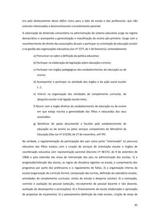 45
ora pelo deslocamento desse défice cívico para o lado da escola e dos professores, que não
estariam interessados e desincentivariam o envolvimento parental.
A valorização da dimensão comunitária na administração do sistema educativo surge no regime
democrático e acompanha a generalização e massificação do ensino pós-primário. Surge com o
reconhecimento do direito das associações de pais a participar na orientação da educação escolar
e na gestão das organizações educativas (Lei nº 7/77, de 1 de fevereiro), nomeadamente:
a) Pronunciar-se sobre a definição da política educativa;
b) Participar na elaboração de legislação sobre educação e ensino;
c) Participar nos órgãos pedagógicas dos estabelecimentos de educação ou de
ensino;
d) Acompanhar e participar na atividade dos órgãos e da ação social escolar
(…);
e) Intervir na organização das atividades de complemento curricular, de
desporto escolar e de ligação escola-meio;
f) Reunir com o órgão diretivo do estabelecimento de educação ou de ensino
em que esteja inscrita a generalidade dos filhos e educandos dos seus
associados;
g) Beneficiar de apoio documental a facultar pelo estabelecimento de
educação ou de ensino ou pelos serviços competentes do Ministério da
Educação (Dec-Lei nº 372/90, de 27 de novembro, artº 9º).
Na verdade, a regulamentação da participação dos pais como  parte  “interessada”  no  percurso  
educativo dos filhos evoluiu com a criação de serviços de orientação escolar e órgãos de
coordenação educativa com representação parental (Decreto nº 48:572, de 9 de setembro de
1968) e pela extensão das áreas de intervenção dos pais na administração das escolas: 1) a
progressão/retenção dos alunos, as regras de disciplina vigentes na escola, o cumprimento dos
programas por parte dos professores e o regulamento de faltas; 2) a organização interna da
escola (organização do currículo formal, composição das turmas, definição do calendário escolar,
actividades de complemento curricular, visitas de estudo e desporto escolar); 3) a nomeação,
controlo e avaliação do pessoal (selecção, recrutamento de pessoal docente e não docente,
avaliação do desempenho e promoções); 4) o financiamento da escola (elaboração e aprovação
de propostas de orçamento); 5) o planeamento (definição da rede escolar, criação de áreas de
 