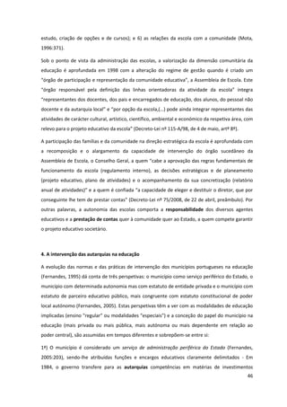 46
estudo, criação de opções e de cursos); e 6) as relações da escola com a comunidade (Mota,
1996:371).
Sob o ponto de vista da administração das escolas, a valorização da dimensão comunitária da
educação é aprofundada em 1998 com a alteração do regime de gestão quando é criado um
“órgão  de  participação  e  representação  da  comunidade  educativa”,  a  Assembleia  de  Escola.  Este  
“órgão   responsável   pela   definição   das   linhas   orientadoras   da   atividade   da   escola”   integra  
“representantes  dos  docentes, dos pais e encarregados de educação, dos alunos, do pessoal não
docente  e  da  autarquia  local”  e  “por  opção  da  escola,(…)  pode  ainda  integrar  representantes  das  
atividades de carácter cultural, artístico, científico, ambiental e económico da respetiva área, com
relevo  para  o  projeto  educativo  da  escola”  (Decreto-Lei nº 115-A/98, de 4 de maio, artº 8º).
A participação das famílias e da comunidade na direção estratégica da escola é aprofundada com
a recomposição e o alargamento da capacidade de intervenção do órgão sucedâneo da
Assembleia  de  Escola,  o  Conselho  Geral,  a  quem  “cabe  a  aprovação  das  regras  fundamentais  de  
funcionamento da escola (regulamento interno), as decisões estratégicas e de planeamento
(projeto educativo, plano de atividades) e o acompanhamento da sua concretização (relatório
anual  de  atividades)”  e  a  quem  é  confiada  “a  capacidade  de  eleger  e  destituir  o  diretor,  que  por  
conseguinte  lhe  tem  de  prestar  contas”  (Decreto-Lei nº 75/2008, de 22 de abril, preâmbulo). Por
outras palavras, a autonomia das escolas comporta a responsabilidade dos diversos agentes
educativos e a prestação de contas quer à comunidade quer ao Estado, a quem compete garantir
o projeto educativo societário.
4. A intervenção das autarquias na educação
A evolução das normas e das práticas de intervenção dos municípios portugueses na educação
(Fernandes, 1995) dá conta de três perspetivas: o município como serviço periférico do Estado, o
município com determinada autonomia mas com estatuto de entidade privada e o município com
estatuto de parceiro educativo público, mais congruente com estatuto constitucional de poder
local autónomo (Fernandes, 2005). Estas perspetivas têm a ver com as modalidades de educação
implicadas (ensino "regular" ou modalidades "especiais") e a conceção do papel do município na
educação (mais privada ou mais pública, mais autónoma ou mais dependente em relação ao
poder central), são assumidas em tempos diferentes e sobrepõem-se entre si:
1ª) O município é considerado um serviço de administração periférica do Estado (Fernandes,
2005:203), sendo-lhe atribuídas funções e encargos educativos claramente delimitados - Em
1984, o governo transfere para as autarquias competências em matérias de investimentos
 