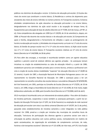 47
públicos nos domínios da educação e ensino: 1) Centros de educação pré-escolar; 2) Escolas dos
níveis de ensino que constituem o ensino básico; 3) Residências e centros de alojamento para
estudantes dos níveis de ensino referidos no número anterior; 4) Transportes escolares; 5) Outras
atividades complementares da ação educativa na educação pré-escolar e no ensino básico,
designadamente nos domínios da ação social escolar e da ocupação de tempos livres; 6)
Equipamentos para educação de base de adultos (Decreto-Lei nº 77/84, de 8 de março, artº 8º, al.
e)). Estas competências são alargadas em 1999 (Lei nº 159/99, de 14 de setembro) e, depois, em
2008: a) Pessoal não docente das escolas básicas e da educação pré-escolar; b) Componente de
apoio à família, designadamente o fornecimento de refeições e apoio ao prolongamento de
horário na educação pré-escolar; c) Atividades de enriquecimento curricular no 1.º ciclo do ensino
básico; d) Gestão do parque escolar nos 2.º e 3.º ciclos do ensino básico; e) Ação social escolar
nos 2.º e 3.º ciclos do ensino básico; f) Transportes escolares relativos ao 3.º ciclo do ensino
básico (Decreto-Lei nº 144/2008, de 28 de julho)
2ª) Para além dos encargos, o município é reconhecido também como um agente educativo
supletivo e parceiro social de estatuto idêntico aos agentes privados - As autarquias tomam
iniciativas na criação de estabelecimentos ou salas de educação infantil e, a partir de 1989,
estabelecem parcerias com entidades privadas para o ensino técnico, artístico e profissional com
vista à criação de escolas destas modalidades "especiais" de educação (Decreto-Lei nº 26/89 de
21 Janeiro). A partir de 1987, a Associação Nacional de Municípios Portugueses passa a ter um
representante no Conselho Nacional da Educação. Em 1989 a autarquia passa a ter um
representante no conselho consultivo das escolas básicas e secundárias (Despacho Nº 8/SERE/89,
de 8 de Fevereiro), em 1991, participa no Conselho de Escolas (Decreto-Lei nº 172/91, de 10 de
maio) e, em 1998, integra a Assembleia de Escola (Decreto-Lei nº 115-A/98, de 4 de maio), órgão
deliberativo substituído, em 2008, pelo Conselho Geral (Decreto-Lei nº 75/2008, de22 de abril).
3ª) O município é reconhecido como um interveniente de estatuto público - Para além do Estado e
da iniciativa particular, cooperativa e social, também as autarquias participam, a partir da Lei-
Quadro da Educação Pré-Escolar (Lei nº 5/97, de 10 de fevereiro) na ampliação da rede nacional
de educação pré-escolar com vista à sua oferta universal (Decreto-Lei nº 147/97, de 11 de junho),
passando estes estabelecimentos de iniciativa camarária a estar integrados na rede pública
nacional. Em 1998, prevê-se a criação por iniciativa dos municípios de conselhos locais de
educação, "estruturas de participação dos diversos agentes e parceiros sociais com vista à
articulação da política educativa com outras políticas sociais, nomeadamente em matéria de
apoio socioeducativo, de organização de actividades de complemento curricular, de rede,
horários e de transportes escolares" (Decreto-Lei nº 115-A/98, de 4 de maio, artº 2º). Esta função
 