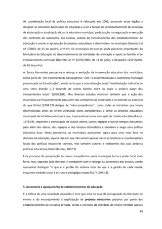 48
de coordenação local da política educativa é reforçada em 2003, passando estes órgãos a
designar-se Conselhos Municipais de Educação e a ter a função de acompanhamento do processo
de elaboração e atualização da carta educativa municipal, participação na negociação e execução
dos contratos de autonomia das escolas, análise do funcionamento dos estabelecimentos de
educação e ensino e apreciação de projetos educativos a desenvolver no município (Decreto-Lei
nº 7/2003, de 15 de janeiro, artº 4º). Os municípios tornam-se ainda parceiros importantes do
Ministério da Educação no desenvolvimento de atividades de animação e apoio às famílias e de
enriquecimento curricular (Decreto-Lei nº 16795/2005, de 14 de julho, e Despacho 12591/2006,
de 16 de junho).
A. Sousa Fernandes perspetiva o reforço e evolução da intervenção educativa dos municípios
como  parte  de  "um  movimento  de  convergência”  com  “a  descentralização  e  autonomia  municipal  
preconizada na Constituição", sendo certo que a concretização desta "manifestação indiciária de
uma certa direção (...) depende de outros fatores entre os quais o próprio papel dos
intervenientes locais" (2005:208). Mas diversos estudos mostram também que a ação dos
municípios vai frequentemente para além das competências decretadas e se estende ao exercício
do que Pinhal (2004:57) designa de "não-competências", como todas as iniciativas que foram
desenvolvidas antes de serem atribuídas como competências e como os projetos educativos
municipais de iniciativa autárquica que, inspirando-se numa conceção de cidade educativa (Faure,
1972:34), requerem a convocação de outros atores, outros espaços e outros tempos educativos
para além dos atores, dos espaços e dos tempos domésticos e escolares e exige uma política
educativa local. Nesta perspetiva, os municípios avançariam agora para uma nova fase no
domínio da educação, aquela fase em que não seriam apenas meros promotores e coordenadores
locais das políticas educativas centrais, mas também autores e intérpretes das suas próprias
políticas educativas (Neto-Mendes, 2007:5).
Este processo de apropriação de novas competências pelos municípios torna o poder local mais
forte, mas, segundo João Barroso, é compatível com o reforço da autonomia das escolas, sendo
necessário distinguir "o que é a gestão do sistema local do que é a gestão de cada escola,
enquanto unidade social e estrutura pedagógica específica" (1996:13).
5. Autonomia e agrupamento de estabelecimentos de educação
É a defesa de uma sociedade pluralista e livre que está na base da consagração da liberdade de
ensino e do encorajamento à explicitação de projetos educativos próprios por parte dos
estabelecimentos de iniciativa privada, sendo o exercício da liberdade de ensino limitado apenas
 