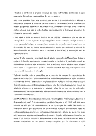 5
educativo de território e os projetos educativos de escola e afirmando a centralidade da ação
organizativa do município e a centralidade dos atores escolares.
João Pinhal distingue entre uma perspetiva que afirma as organizações locais e valoriza a
concorrência entre elas e outra que dá centralidade ao território educativo e pressupõe um
modelo que propicia a construção de políticas locais, afirmando o Município como a instância
melhor colocada para fazer a gestão local do sistema educativo e desenvolver programas de
intervenção no território concelhio.
Como refere o autor, as principais dúvidas que se colocam à intervenção local na área da
educação têm a ver com a garantia da equidade geral do sistema público de educação e ensino e
com a capacidade local para o desempenho de tarefas antes cometidas à administração central,
defendendo, por isso, um sistema que compatibilize as funções do Estado com o aumento de
responsabilidades das autarquias locais e promova a concertação e cooperação com as
organizações locais.
Manuel Orvalho apresenta a organização da rede pública no concelho de Matosinhos e destaca a
evolução da frequência escolar num contexto de redução dos índices de natalidade, enuncia as
competências assumidas pelo Município na área da educação escolar, enfatiza alguns aspetos
“inovadores”  no  serviço  educativo  prestado  e afirma a capacidade da autarquia local para assumir
mais competências na área da educação.
Valdemar Almeida realça a necessidade de o processo de outorga de competências às
organizações incorporar a capacidade de decisão e evidencia a ação pioneira de alguns municípios
na construção coletiva e participada de projetos educativos municipais voltados para a resolução
de problemas concretos, onde destaca a participação ativa das instituições educativas. Enuncia os
princípios orientadores e apresenta as principais ações de um processo de elaboração,
desenvolvimento e avaliação de projetos educativos municipais e de um projeto educativo para a
área metropolitana do Porto.
José Maria Azevedo deixa-nos as suas notas para a presentação do livro Municípios, Educação e
Desenvolvimento Local - Projetos educativos municipais (Machado et al., 2014), onde se cruzam
matérias de educação, de desenvolvimento e de organização do Estado. Destacando os
contributos do livro para se perceber em que medida os municípios são executores locais de
políticas estatais ou promotores de políticas educativas nacionais e a lógica por que se rege a sua
ação, sugere que sejam estudados os efeitos da mudança de ciclos políticos na continuidade e na
evolução das políticas autárquicas, especialmente no que respeita às suas atribuições legais e
defende a importância de uma política municipal integrada, que não circunscreva a ação
 