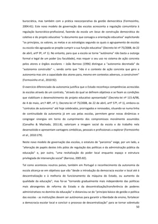 50
burocrática, mas também com a prática neocorporativa da gestão democrática (Formosinho,
2004:41). Este novo modelo de governação das escolas acrescenta a regulação comunitária à
regulação burocrático-profissional, fazendo da escola um locus de construção democrática do
coletivo e do projeto educativo "o documento que consagra a orientação educativa" explicitando
"os princípios, os valores, as metas e as estratégias segundo os quais o agrupamento de escolas
ou escola não agrupada se propõe cumprir a sua função educativa" (Decreto-lei nº 75/2008, de 22
de abril, artº 9º, nº 1). No entanto, para que a escola se torne "autónoma" não basta a outorga
formal e legal de um poder (ou faculdade), mas requer o seu uso no sistema de ação concreta
pelos atores e órgãos escolares – João Barroso (1996) distingue a "autonomia decretada" da
"autonomia construída" –, sendo certo que "não é o contexto de ação concreta que gera a
autonomia mas sim a capacidade dos atores para, mesmo em contextos adversos, a construírem"
(Formosinho et al., 2010:92).
O exercício diferenciado da autonomia justifica que o Estado reconheça competências acrescidas
às escolas através de um contrato, "através do qual se definem objetivos e se fixam as condições
que viabilizam o desenvolvimento do projeto educativo apresentado" (Decreto-lei nº 115-A/98,
de 4 de maio, art.º 48º, nº 1; Decreto-lei nº 75/2008, de 22 de abril, artº 57º, nº 1), embora os
"contratos de autonomia" até hoje celebrados, prorrogados e renovados, situando-se numa linha
de continuidade da autonomia já em uso pelas escolas, permitem gerar novas dinâmicas e
congregar sinergias em torno do cumprimento dos compromissos moralmente assumidos
(Carvalho & Machado, 2011:8), valorizam a imagem social da escola e do trabalho nela
desenvolvido e apresentam vantagens simbólicas, pessoais e profissionais a explorar (Formosinho
et al., 2010:179).
Neste novo modelo de governação das escolas, o estatuto de "parceiros" exige, por um lado, a
"alteração de papéis destes três pólos de regulação das políticas e da administração pública da
educação" e, por outro, "uma revitalização do poder local enquanto espaço e estrutura
privilegiada de intervenção social" (Barroso, 2005:82).
Tal como aconteceu noutros países, também em Portugal o reconhecimento da autonomia da
escola alicerça-se em objetivos que vão "desde a introdução da democracia escolar e local até à
descentralização e à melhoria do funcionamento da máquina do Estado, ou aumento da
qualidade da educação", mas foi-se "tornando gradualmente mais independente das políticas
mais abrangentes de reforma do Estado e da descentralização/transferência de poderes
administrativos no domínio da educação" e distanciou-se do "princípio básico de gestão e política
das escolas - as instituições devem ser autónomas para garantir a liberdade de ensino, fortalecer
a democracia escolar local e concluir o processo de descentralização" para se tornar sobretudo
 