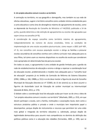 52
6. Um projeto educativo comum à escola e ao território
A centração no território, na sua geografia e demografia, mas também na sua rede de
ofertas educativas, sugere o território concelhio como unidade mínima estabelecida para
a carta educativa e como área de abrangência máxima do agrupamento de escolas, como
se depreende da Resolução do Conselho de Ministros n.º 44/2010, publicada a 14 de
junho, quando determina a não extinção de agrupamentos ou escolas não agrupadas que
sejam únicos no concelho (nº 8).
A consideração do espaço concelhio como território máximo do agrupamento,
independentemente do número de alunos envolvidos, limita as condições de
implementação de uma escola secundária pluricurricular, como requer a LBSE (artº 40º,
nº 3), nos concelhos com escassa população escolar e obriga as famílias a procurar
escolas secundárias de concelhos vizinhos com a oferta curricular mais adequada para os
seus filhos, tal como usam os mesmos dispositivos na escolha da escola que consideram
mais apropriada em determinada fase do percurso escolar.
Em todos os casos, o agrupamento é uma unidade de gestão limitada para a gestão da
rede de estabelecimentos de educação e ensino e obriga a repensar a coordenação local
da  educação  escolar,  problematizando  o  modelo  mais  adequado  para  o  “conselho  local  
de   educação”   proposto   já   no   âmbito   da   Comissão   de   Reforma   do   Sistema   Educativo  
(CRSE, 1988a, p. 166, 1988b, p. 551) e se ele deve manter o figurino do atual de Conselho
Municipal de Educação (Decreto-Lei nº 7/2003, de 15 de Janeiro) ou se deve assumir o
figurino de Autoridade Local de Educação de caráter municipal ou intermunicipal
(Azevedo & Melo, 2011, p. 173).
O debate sobre a coordenação local de educação acaba por trazer ao de cima a ideia de
“um  projeto  educativo  comum  à  escola  e  ao  território”  (Machado,  2005,  p.  253),  em  que  
devem participar a escola, com a família, instituições e associações locais, bem como a
estrutura produtiva pública e privada e onde o município tem importante papel a
desempenhar, porque dispõe de instrumentos e recursos que permitem ter uma visão
mais global e integrada do território educativo e, sobretudo, porque dispõe de
legitimidade democrática para assumir mais competências no domínio da definição das
políticas públicas como é a educação dos cidadãos (Fernandes, 2005, p. 199), que se
 