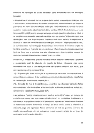 53
traduziria na replicação do Estado Educador agora metamorfoseado em Município
Educador.
A verdade é que os municípios não são já apenas meros agentes locais das políticas centrais, mas
a ação educativa municipal diverge de concelho para concelho, nomeadamente no que respeita à
participação dos atores locais na definição, elaboração, acompanhamento e avaliação das cartas
educativas e dos projetos educativos locais (Neto-Mendes, 2007:7). Prudentemente, A. Sousa
Fernandes (2015, 2014) assenta a sua perspetiva de centração da política educativa na cidade e
no município como expressão organizada da cidade, mas não imagina "o Município como uma
reprodução a nível local do paradigma do Estado Educador com a tentação de hegemonizar a
educação da cidade em detrimento de outras instituições educativas". Na perspetiva deste autor,
ao Município cabe o importante papel de coordenação e dinamização de iniciativas surgidas no
território concelhio, de "promotor de um projeto que influencie as potencialidades educativas
locais de forma que se constitua uma rede educativa com a intencionalidade expressa de
melhorar a qualidade de vida dos seus cidadãos" (2005:199 e 200).
Na verdade, a  perspetiva  de  “projeto  educativo  comum  à  escola  e  ao  território”  aproxima  
a coordenação local da educação do modelo da Cidade Educadora, mas, como
escrevemos em 2005, a concretização desta ideia-projeto comporta dois riscos, que
correspondem a outros tantos cenários:
1º) a fragmentação entre instituições e organismos (e no interior dos mesmos) que é
caraterística dos processos de burocratização, em resultado da especialização e das falhas
de coordenação, ou mesmo de cooperação; e
2º) a tentação de, face à descoordenação, concentrar ou estabelecer conexões fortes
entre atividades e/ou instituições, a hierarquização, a delimitação rígida de atribuições,
competências e papéis (Machado, 2005: 257).
A perspetiva de   “projeto   educativo   comum   à   escola   e   ao   território”   requer um conjunto de
condições que começa com "uma descentralização efetiva" e a possibilidade de elaboração e
concretização de projetos educativos locais participados, implica que o âmbito destes ultrapasse
as modalidades escolares de formação e irrompa por áreas como a cultura, o ambiente e o
urbanismo, exige uma organização flexível estruturada em rede de geometria variável e de
relações contratualizadas entre os participantes e deve conduzir à criação de um forum de
participação local (Fernandes, 2005:201).
 