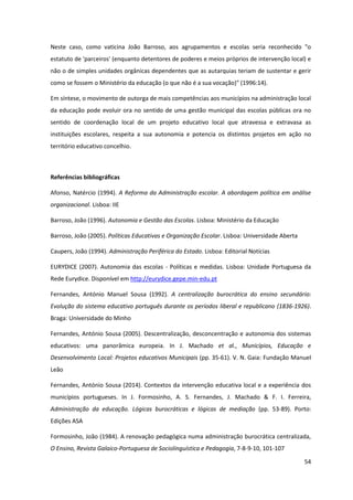 54
Neste caso, como vaticina João Barroso, aos agrupamentos e escolas seria reconhecido "o
estatuto de 'parceiros' (enquanto detentores de poderes e meios próprios de intervenção local) e
não o de simples unidades orgânicas dependentes que as autarquias teriam de sustentar e gerir
como se fossem o Ministério da educação (o que não é a sua vocação)" (1996:14).
Em síntese, o movimento de outorga de mais competências aos municípios na administração local
da educação pode evoluir ora no sentido de uma gestão municipal das escolas públicas ora no
sentido de coordenação local de um projeto educativo local que atravessa e extravasa as
instituições escolares, respeita a sua autonomia e potencia os distintos projetos em ação no
território educativo concelhio.
Referências bibliográficas
Afonso, Natércio (1994). A Reforma da Administração escolar. A abordagem política em análise
organizacional. Lisboa: IIE
Barroso, João (1996). Autonomia e Gestão das Escolas. Lisboa: Ministério da Educação
Barroso, João (2005). Políticas Educativas e Organização Escolar. Lisboa: Universidade Aberta
Caupers, João (1994). Administração Periférica do Estado. Lisboa: Editorial Notícias
EURYDICE (2007). Autonomia das escolas - Políticas e medidas. Lisboa: Unidade Portuguesa da
Rede Eurydice. Disponível em http://eurydice.gepe.min-edu.pt
Fernandes, António Manuel Sousa (1992). A centralização burocrática do ensino secundário:
Evolução do sistema educativo português durante os períodos liberal e republicano (1836-1926).
Braga: Universidade do Minho
Fernandes, António Sousa (2005). Descentralização, desconcentração e autonomia dos sistemas
educativos: uma panorâmica europeia. In J. Machado et al., Municípios, Educação e
Desenvolvimento Local: Projetos educativos Municipais (pp. 35-61). V. N. Gaia: Fundação Manuel
Leão
Fernandes, António Sousa (2014). Contextos da intervenção educativa local e a experiência dos
municípios portugueses. In J. Formosinho, A. S. Fernandes, J. Machado & F. I. Ferreira,
Administração da educação. Lógicas burocráticas e lógicas de mediação (pp. 53-89). Porto:
Edições ASA
Formosinho, João (1984). A renovação pedagógica numa administração burocrática centralizada,
O Ensino, Revista Galaico-Portuguesa de Sociolinguística e Pedagogia, 7-8-9-10, 101-107
 
