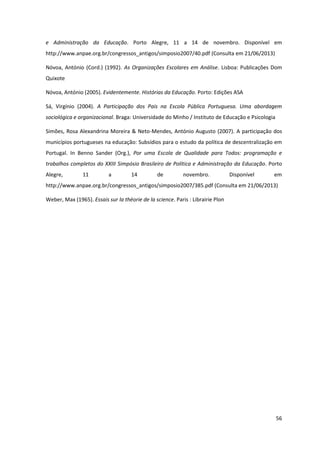 56
e Administração da Educação. Porto Alegre, 11 a 14 de novembro. Disponível em
http://www.anpae.org.br/congressos_antigos/simposio2007/40.pdf (Consulta em 21/06/2013)
Nóvoa, António (Cord.) (1992). As Organizações Escolares em Análise. Lisboa: Publicações Dom
Quixote
Nóvoa, António (2005). Evidentemente. Histórias da Educação. Porto: Edições ASA
Sá, Virgínio (2004). A Participação dos Pais na Escola Pública Portuguesa. Uma abordagem
sociológica e organizacional. Braga: Universidade do Minho / Instituto de Educação e Psicologia
Simões, Rosa Alexandrina Moreira & Neto-Mendes, António Augusto (2007). A participação dos
municípios portugueses na educação: Subsídios para o estudo da política de descentralização em
Portugal. In Benno Sander (Org.), Por uma Escola de Qualidade para Todos: programação e
trabalhos completos do XXIII Simpósio Brasileiro de Política e Administração da Educação. Porto
Alegre, 11 a 14 de novembro. Disponível em
http://www.anpae.org.br/congressos_antigos/simposio2007/385.pdf (Consulta em 21/06/2013)
Weber, Max (1965). Essais sur la théorie de la science. Paris : Librairie Plon
 