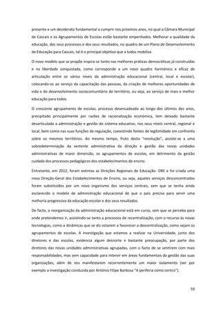 59
presente e um desiderato fundamental a cumprir nos próximos anos, no qual a Câmara Municipal
de Cascais e os Agrupamentos de Escolas estão bastante empenhados. Melhorar a qualidade da
educação, dos seus processos e dos seus resultados, no quadro de um Plano de Desenvolvimento
da Educação para Cascais, tal é o principal objetivo que a todos mobiliza.
O novo modelo que se propõe inspira-se tanto nas melhores práticas democráticas já construídas
e na liberdade conquistada, como corresponde a um novo quadro harmónico e eficaz de
articulação entre os vários níveis da administração educacional (central, local e escolar),
colocando-os ao serviço da capacitação das pessoas, da criação de melhores oportunidades de
vida e do desenvolvimento sociocomunitário do território, ou seja, ao serviço de mais e melhor
educação para todos.
O crescente agrupamento de escolas, processo desencadeado ao longo dos últimos dez anos,
precipitado principalmente por razões de racionalização económica, tem deixado bastante
desarticulada a administração e gestão do sistema educativo, nos seus níveis central, regional e
local, bem como nas suas funções de regulação, coexistindo fontes de legitimidade em confronto
sobre   os   mesmos   territórios.   Ao   mesmo   tempo,   fruto   desta   “revolução”,   assiste-se a uma
sobredeterminação da vertente administrativa da direção e gestão das novas unidades
administrativas de maior dimensão, os agrupamentos de escolas, em detrimento da gestão
cuidada dos processos pedagógicos dos estabelecimentos de ensino.
Entretanto, em 2012, foram extintas as Direções Regionais de Educação- DRE e foi criada uma
nova Direção-Geral dos Estabelecimentos de Ensino, ou seja, aqueles serviços desconcentrados
foram substituídos por um novo organismo dos serviços centrais, sem que se tenha ainda
esclarecido o modelo de administração educacional de que o país precisa para servir uma
melhoria progressiva da educação escolar e dos seus resultados.
De facto, a reorganização da administração educacional está em curso, sem que se perceba para
onde pretendemos ir, assistindo-se tanto a processos de recentralização, com o recurso às novas
tecnologias, como a dinâmicas que se diz estarem a favorecer a descentralização, como sejam os
agrupamentos de escolas. A investigação que estamos a realizar na Universidade, junto dos
diretores e das escolas, evidencia algum desnorte e bastante preocupação, por parte dos
diretores das novas unidades administrativas agrupadas, com o facto de se sentirem com mais
responsabilidades, mas sem capacidade para intervir em áreas fundamentais da gestão das suas
organizações, além de nos manifestarem recorrentemente um maior isolamento (ver por
exemplo a investigação  conduzida  por  António  Filipe  Barbosa  “A  periferia  como  centro”).
 