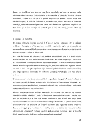 60
Existe, em simultâneo, uma enorme experiência acumulada, ao longo de décadas, pelas
autarquias locais, na gestão e administração descentralizada da educação, em áreas como os
transportes, a ação social escolar e a gestão do património escolar. Todavia, entre esta
descentralização   e   o   chamado   “processo   de   autonomia   das   escolas”   não   existe   a   necessária  
interseção, sendo dificilmente capitalizadas uma e outra dinâmicas e experiências em prol de um
bem maior que é o da educação de qualidade para e com cada criança, jovem e adulto do
município.
A educação e os municípios
Em Cascais, existe uma dinâmica, com mais de 20 anos de reunião e articulação entre as escolas e
a Câmara Municipal, a AP10, que tem permitido importantes ações de entreajuda, de
concertação, corresponsabilidade e cooperação e de procura comum de soluções mais coerentes
e sustentadas para a educação no território.
Esta experiência única tem constituído um relevante laboratório em que: (i) os atores se têm
transformado em parceiros, aprendendo a conhecer-se e a reconhecer-se (ou seja, a respeitar-se
e a valorizar-se nas suas especificidades e complementaridades), (ii) escolas/diretores escolares e
Câmara Municipal aprendem a trabalhar em conjunto, colocando interesses e objetivos comuns
em cima da mesa e em ação; (iii) a cooperação e a confiança têm constituído uma trave mestra de
uma longa experiência acumulada; (iv) existe uma vontade partilhada para se ir mais longe e
melhor.
Entendemos  que  o  nível  de  corresponsabilidade  na  gestão  da  “res  publica”  educacional  que  se  
atingiu no município de Cascais só pode evoluir positivamente se houver espaço político para um
claro upgrade deste exercício de corresponsabilização, pois ele é fundamental para a melhoria da
qualidade da educação e das aprendizagens.
Algumas questões pertinentes se foram levantando: descentralizar, sim, mas com que pacto de
intervenção entre o Governo, a Câmara Municipal e os Agrupamentos Escolares? Com que nível
real de descentralização e com que modelo institucional para acolher esse novo poder
descentralizado? Deverá consistir numa mera concentração da reflexão, da ação e dos serviços no
município? Deverá ser constituído um consórcio autónomo para o governo local da educação?
Deverá ser um giga-agrupamento escolar concelhio, como se se tratasse de um serviço local da
administração educacional? Ou basta transferir poderes para o município e para o Conselho
Municipal de Educação, órgão sem qualquer expressão de poder local?
 