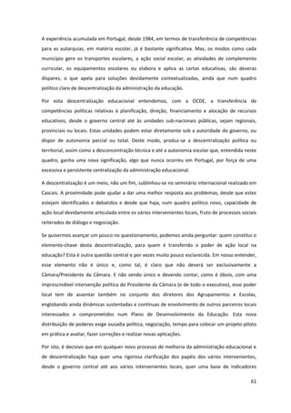 61
A experiência acumulada em Portugal, desde 1984, em termos de transferência de competências
para as autarquias, em matéria escolar, já é bastante significativa. Mas, os modos como cada
município gere os transportes escolares, a ação social escolar, as atividades de complemento
curricular, os equipamentos escolares ou elabora e aplica as cartas educativas, são deveras
díspares, o que apela para soluções devidamente contextualizadas, ainda que num quadro
político claro de descentralização da administração da educação.
Por esta descentralização educacional entendemos, com a OCDE, a transferência de
competências políticas relativas à planificação, direção, financiamento e alocação de recursos
educativos, desde o governo central até às unidades sub-nacionais públicas, sejam regionais,
provinciais ou locais. Estas unidades podem estar diretamente sob a autoridade do governo, ou
dispor de autonomia parcial ou total. Deste modo, produz-se a descentralização política ou
territorial, assim como a desconcentração técnica e até a autonomia escolar que, entendida neste
quadro, ganha uma nova significação, algo que nunca ocorreu em Portugal, por força de uma
excessiva e persistente centralização da administração educacional.
A descentralização é um meio, não um fim, sublinhou-se no seminário internacional realizado em
Cascais. A proximidade pode ajudar a dar uma melhor resposta aos problemas, desde que estes
estejam identificados e debatidos e desde que haja, num quadro político novo, capacidade de
ação local devidamente articulada entre os vários intervenientes locais, fruto de processos sociais
reiterados de diálogo e negociação.
Se quisermos avançar um pouco no questionamento, podemos ainda perguntar: quem constitui o
elemento-chave desta descentralização, para quem é transferido o poder de ação local na
educação? Esta é outra questão central e por vezes muito pouco esclarecida. Em nosso entender,
esse elemento não é único e, como tal, é claro que não deverá ser exclusivamente a
Câmara/Presidente da Câmara. E não sendo único e devendo contar, como é óbvio, com uma
imprescindível intervenção política do Presidente da Câmara (e de todo o executivo), esse poder
local tem de assentar também no conjunto dos diretores dos Agrupamentos e Escolas,
englobando ainda dinâmicas sustentadas e contínuas de envolvimento de outros parceiros locais
interessados e comprometidos num Plano de Desenvolvimento da Educação. Esta nova
distribuição de poderes exige ousadia política, negociação, tempo para colocar um projeto-piloto
em prática e avaliar, fazer correções e realizar novas aplicações.
Por isto, é decisivo que em qualquer novo processo de melhoria da administração educacional e
de descentralização haja quer uma rigorosa clarificação dos papéis dos vários intervenientes,
desde o governo central até aos vários intervenientes locais, quer uma base de indicadores
 