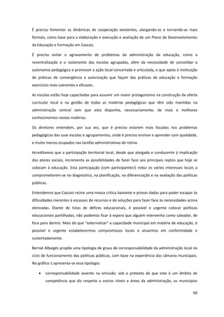 66
É preciso fomentar as dinâmicas de cooperação existentes, alargando-as e tornando-as mais
formais, como base para a elaboração e execução e avaliação de um Plano de Desenvolvimento
da Educação e Formação em Cascais.
É preciso evitar o agravamento de problemas da administração da educação, como a
recentralização e o isolamento das escolas agrupadas, além da necessidade de consolidar a
autonomia pedagógica e promover a ação local concertada e articulada, o que apela à instituição
de práticas de convergência e autorização que façam das práticas de educação e formação
exercícios mais coerentes e eficazes.
As escolas estão hoje capacitadas para assumir um maior protagonismo na construção da oferta
curricular local e na gestão de todas as matérias pedagógicas que têm sido mantidas na
administração central sem que esta disponha, necessariamente, de mais e melhores
conhecimentos nestas matérias.
Os diretores entendem, por sua vez, que é preciso estarem mais focados nos problemas
pedagógicos das suas escolas e agrupamentos, onde é preciso ensinar e aprender com qualidade,
e muito menos ocupados nas tarefas administrativas de rotina.
Acreditamos que a participação territorial local, desde que alargada e conducente à implicação
dos atores sociais, incrementa as possibilidades de fazer face aos principais reptos que hoje se
colocam à educação. Esta participação (com participantes!) induz os vários interesses locais a
comprometerem-se no diagnóstico, na planificação, na diferenciação e na avaliação das políticas
públicas.
Entendemos que Cascais reúne uma massa crítica bastante e provas dadas para poder escapar às
dificuldades inerentes à escassez de recursos e de soluções para fazer face às necessidades acima
elencadas. Diante de listas de défices educacionais, é possível e urgente colocar políticas
educacionais partilhadas; não podemos ficar à espera que alguém intervenha como salvador, de
fora  para  dentro.  Mais  do  que  “externalizar”  a  capacidade  municipal  em  matéria  de  educação,  é  
possível e urgente estabelecermos compromissos locais e atuarmos em conformidade e
sustentadamente.
Bernat Albaigés propõe uma tipologia de graus de corresponsabilidade da administração local no
ciclo de funcionamento das políticas públicas, com base na experiência das câmaras municipais.
No gráfico 1 apresenta-se essa tipologia:
corresponsabilidade assente na omissão: sob o pretexto de que este é um âmbito de
competência que diz respeito a outros níveis e áreas da administração, os municípios
 
