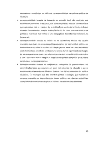 67
desinvestem e manifestam um défice de corresponsabilidade nas políticas públicas de
educação;
corresponsabilidade baseada na delegação ou animação local: são municípios que
estabelecem prioridades na educação, que planeiam políticas, mas que consideram que
quem as executa e dá as respostas são as instituições e agentes do território, ainda que
dispersos (agrupamentos, serviços, instituições locais); há como que uma definição de
políticas a nível local, mas verifica-se uma delegação (e dispersão) nas instituições, na
hora de agir;
corresponsabilidade baseada na inércia ou no voluntarismo técnico: são aqueles
municípios que atuam no campo das políticas educativas por oportunidade política, por
mimetismo com outros locais ou ainda por competição com eles e não como resultado do
estabelecimento de prioridades com base numa análise aturada e participada da situação.
Os técnicos geralmente atuam com voluntarismo, mas sem o respaldo político necessário
e sem a capacidade real de integrar as respostas sociopolíticas complexas que é preciso
dar diante de complexos problemas;
corresponsabilidade baseada no compromisso: corresponde ao posicionamento das
administrações locais que assumem um papel mais dinâmico na educação e que se
comprometem ativamente nas diferentes fases do ciclo de funcionamento das políticas
educativas. São municípios que dão prioridade política à educação, que investem os
recursos necessários ao desenvolvimento dessas políticas, que planeiam estratégias,
acompanham e dinamizam a sua aplicação concreta e as avaliam adequadamente.
 