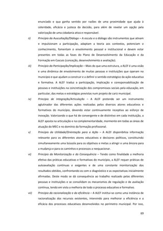69
enunciado e qua ganha sentido por razões de uma proximidade que ajuda à
celeridade, eficácia e justeza da decisão, para além de revelar um opção pela
valorização de uma cidadania ativa e responsável.
ii) Princípio da Auscultação/Diálogo – A escuta e o diálogo são instrumentos que ativam
e impulsionam a participação, adaptam a teoria aos contextos, potenciam o
conhecimento, fomentam o envolvimento pessoal e institucional e devem estar
presentes em todas as fases do Plano de Desenvolvimento da Educação e da
Formação em Cascais (conceção, desenvolvimento e avaliação).
iii) Princípio da Participação/Implicação – Mais do que uma estrutura, a ALEF é uma visão
e uma dinâmica de envolvimento de muitas pessoas e instituições que operam no
município e que ajudam a construir e a definir o sentido estratégico da ação educativa
e formativa. A ALEF traduz a participação, implicação e coresponsabilização de
pessoas e instituições na concretização dos compromissos sociais pela educação, em
particular, das metas e estratégias previstas num projeto de cariz municipal.
iv) Princípio de Integração/Articulação – A ALEF pretende ser um instrumento
aglutinador das diferentes ações realizadas pelos diversos atores educativos e
formativos do município, devendo estar continuamente receptiva ao esforço de
inovação. Valorizando o que há de convergente e de distintivo em cada instituição, a
ALEF aposta na articulação e na complementaridade, mormente em todas as áreas de
atuação do MEC e no domínio da formação profissional.
v) Princípio da Utilidade/Orientação para a Ação – A ALEF disponibiliza informação
relevante para os diferentes atores educativos e decisores políticos, constituindo
simultaneamente uma bússola para os objetivos e metas a atingir e uma âncora para
a mudança e para os caminhos e processos a reequacionar.
vi) Princípio da Monitorização e da Consequência – Tendo como finalidade a melhoria
efetiva das práticas educativas e formativas do município, a ALEF requer práticas de
autoavaliação contínuas e exigentes e de uma constante monitorização dos
resultados obtidos, confrontando-os com o diagnóstico e as expectativas inicialmente
afirmadas. Deste modo se dá consequência ao trabalho realizado pelas diferentes
pessoas e instituições e se consolidam os mecanismos de regulação e de avaliação
contínua, tendo em vista a melhoria de todo o processo educativo e formativo.
vii) Princípio da racionalização e da eficiência – A ALEF institui-se como uma instância de
racionalização dos recursos existentes, intervindo para melhorar a eficiência e a
eficácia dos processos educativos desenvolvidos no perímetro municipal. Por isso,
 
