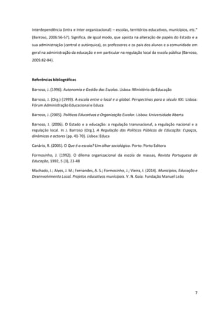 7
interdependência (intra e inter organizacional) – escolas, territórios educativos, municípios,  etc.”  
(Barroso, 2006:56-57). Significa, de igual modo, que aposta na alteração de papéis do Estado e a
sua administração (central e autárquica), os professores e os pais dos alunos e a comunidade em
geral na administração da educação e em particular na regulação local da escola pública (Barroso,
2005:82-84).
Referências bibliográficas
Barroso, J. (1996). Autonomia e Gestão das Escolas. Lisboa: Ministério da Educação
Barroso, J. (Org.) (1999). A escola entre o local e o global. Perspectivas para o século XXI. Lisboa:
Fórum Administração Educacional e Educa
Barroso, J. (2005). Políticas Educativas e Organização Escolar. Lisboa: Universidade Aberta
Barroso, J. (2006). O Estado e a educação: a regulação transnacional, a regulação nacional e a
regulação local. In J. Barroso (Org.), A Regulação das Políticas Públicas de Educação: Espaços,
dinâmicas e actores (pp. 41-70). Lisboa: Educa
Canário, R. (2005). O Que é a escola? Um olhar sociológico. Porto: Porto Editora
Formosinho, J. (1992). O dilema organizacional da escola de massas, Revista Portuguesa de
Educação, 1992, 5 (3), 23-48
Machado, J.; Alves, J. M.; Fernandes, A. S.; Formosinho, J.; Vieira, I. (2014). Municípios, Educação e
Desenvolvimento Local. Projetos educativos municipais. V. N. Gaia: Fundação Manuel Leão
 