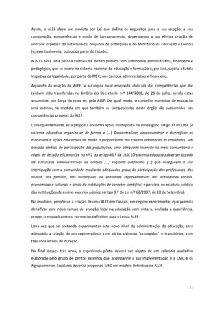 71
Assim, a ALEF deve ser prevista por Lei que defina os requisitos para a sua criação, a sua
composição, competências e modo de funcionamento, dependendo a sua efetiva criação de
vontade expressa da autarquia ou conjunto de autarquias e do Ministério da Educação e Ciência
(e, eventualmente, outros da parte do Estado).
A ALEF será uma pessoa coletiva de direito público com autonomia administrativa, financeira e
pedagógica, que se insere no sistema nacional de educação e formação e, por isso, sujeita a tutela
inspetiva da legalidade, por parte do MEC, nos campos administrativo e financeiro.
Aquando da criação da ALEF, a autarquia local envolvida abdicará das competências que lhe
tenham sido transferidas no âmbito do Decreto-lei n.º 144/2008, de 28 de julho, sendo estas
assumidas, por força da nova lei, pela ALEF. De igual modo, o conselho municipal de educação
será extinto, na medida em que também as competências deste órgão são subsumidas nas
competências próprias da ALEF.
Consequentemente, esta proposta encontra apoio no disposto na alínea g) do artigo 3º da LBSE (o
sistema educativo organiza-se de forma a […]   Descentralizar, desconcentrar e diversificar as
estruturas e ações educativas de modo a proporcionar ma correta adaptação às realidades, um
elevado sentido de participação das populações, uma adequada inserção no meio comunitário e
níveis de decisão eficientes) e no nº 2 do artigo 46.º da LBSE (O sistema educativo deve ser dotado
de   estruturas   administrativas   de   âmbito   […]   regional   autónomo   […]   que   assegurem   a   sua  
interligação com a comunidade mediante adequados graus de participação dos professores, dos
alunos, das famílias, das autarquias, de entidades representativas das actividades sociais,
económicas e culturais e ainda de instituições de carácter científico) e paralelo no estatuto jurídico
das instituições de ensino superior público (artigo 9.º da Lei n.º 62/2007, de 10 de Setembro).
No imediato, propõe-se a criação de uma ALEF em Cascais, em regime experimental, que permita
densificar este novo campo de atuação local na educação com vista a, avaliada a experiência,
propor o enquadramento normativo definitivo para a Lei da ALEF.
Uma vez que se pretende experimentar este novo nível da administração da educação, será
adequada a criação de um regime-piloto,  com  vários  sistemas  “protegidos”  e  transitórios, com
três anos letivos de duração.
No final desses três anos, a experiência-piloto deverá ser objeto de um relatório avaliativo
elaborado pelo grupo de peritos externos que acompanhe a sua implementação e a CMC e os
Agrupamentos Escolares deverão propor ao MEC um modelo definitivo de ALEF.
 