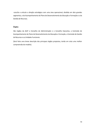 73
-concilia e articula a direção estratégica com uma área operacional, dividida em dois grandes
segmentos, o do Acompanhamento do Plano de Desenvolvimento da Educação e Formação e o da
Gestão de Recursos.
Órgãos
São órgãos da ALEF o Conselho de Administração e o Conselho Executivo, a Comissão de
Acompanhamento do Plano de Desenvolvimento da Educação e Formação, a Comissão de Gestão
de Recursos e as Unidades Funcionais.
(Será feita uma breve descrição dos principais órgãos propostos, tendo em vista uma melhor
compreensão do modelo).
 