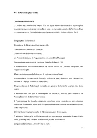 75
Área de Administração e Gestão
Conselho de Administração
O Conselho de Administração (CA) da ALEF é o órgão máximo deliberativo da organização e
congrega no seu âmbito a representação de toda a comunidade educativa do Território. Elege
os representantes na Comissão de Acompanhamento do PDEF e designa o Diretor Geral.
Composição e competências
O Presidente da Câmara Municipal, que preside;
O vereador com o Pelouro da Educação;
O vereador com o Pelouro Financeiro;
Um Presidente de Junta de Freguesia eleito em Assembleia Municipal;
Diretores de Agrupamentos de escolas do Concelho de Cascais (11);
2 Representantes dos Estabelecimentos de Ensino Privado do Concelho, designados pela
respetiva associação;
1 Representante dos estabelecimentos de ensino profissional local;
1 Representante dos centros de formação profissional local, designado pelo Presidente do
Instituto de Emprego e Formação Profissional;
2 Representantes da Rede Social, nomeados em plenário do Conselho Local de Ação Social
(CLAS);
2 Representantes dos pais e encarregados de educação, indicado pela Federação de
Associação de Pais do Concelho de Cascais;
2 Personalidades do Concelho cooptadas, escolhidas entre residentes ou com atividade
profissional no Concelho e dos quais obrigatoriamente deverá constar um representante do
sector empresarial.
O Diretor-Geral integra o Conselho de Administração, sem direito a voto.
O Ministério da Educação e Ciência nomeará um representante observador da experiência-
piloto, que integrará o Conselho de Administração, sem direito a voto.
Compete ao Conselho de Administração da ALEF:
 